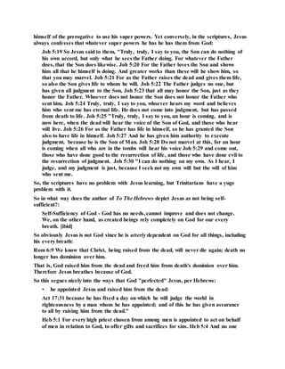 himself of the prerogative to use his super powers. Yet conversely, in the scriptures, Jesus
always confesses that whatever super powers he has he has them from God:
Joh 5:19 So Jesus said to them, "Truly, truly, I say to you, the Son can do nothing of
his own accord, but only what he sees the Father doing. For whatever the Father
does, that the Son does likewise. Joh 5:20 For the Father loves the Son and shows
him all that he himself is doing. And greater works than these will he show him, so
that you may marvel. Joh 5:21 For as the Father raises the dead and gives them life,
so also the Son gives life to whom he will. Joh 5:22 The Father judges no one, but
has given all judgment to the Son, Joh 5:23 that all may honor the Son, just as they
honor the Father. Whoever does not honor the Son does not honor the Father who
sent him. Joh 5:24 Truly, truly, I say to you, whoever hears my word and believes
him who sent me has eternal life. He does not come into judgment, but has passed
from death to life. Joh 5:25 "Truly, truly, I say to you, an hour is coming, and is
now here, when the dead will hear the voice of the Son of God, and those who hear
will live. Joh 5:26 For as the Father has life in himself, so he has granted the Son
also to have life in himself. Joh 5:27 And he has given him authority to execute
judgment, because he is the Son of Man. Joh 5:28 Do not marvel at this, for an hour
is coming when all who are in the tombs will hear his voice Joh 5:29 and come out,
those who have done good to the resurrection of life, and those who have done evil to
the resurrection of judgment. Joh 5:30 "I can do nothing on my own. As I hear, I
judge, and my judgment is just, because I seek not my own will but the will of him
who sent me.
So, the scriptures have no problem with Jesus learning, but Trinitarians have a yuge
problem with it.
So in what way does the author of To The Hebrews depict Jesus as not being self-
sufficient?:
Self-Sufficiency of God - God has no needs, cannot improve and does not change.
We, on the other hand, as created beings rely completely on God for our every
breath. [ibid]
So obviously Jesus is not God since he is utterly dependent on God for all things, including
his every breath:
Rom 6:9 We know that Christ, being raised from the dead, will never die again; death no
longer has dominion over him.
That is, God raised him from the dead and freed him from death's dominion over him.
Therefore Jesus breathes because of God.
So this segues nicely into the ways that God "perfected" Jesus, per Hebrews:
• he appointed Jesus and raised him from the dead:
Act 17:31 because he has fixed a day on which he will judge the world in
righteousness by a man whom he has appointed; and of this he has given assurance
to all by raising him from the dead."
Heb 5:1 For every high priest chosen from among men is appointed to act on behalf
of men in relation to God, to offer gifts and sacrifices for sins. Heb 5:4 And no one
 