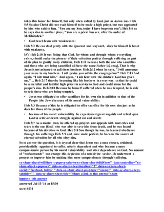 takes this honor for himself, but only when called by God, just as Aaron was. Heb
5:5 So also Christ did not exalt himself to be made a high priest, but was appointed
by him who said to him, "You are my Son, today I have begotten you"; Heb 5:6 as
he says also in another place, "You are a priest forever, after the order of
Melchizedek."
• God beset Jesus with weaknesses:
Heb 5:2 He can deal gently with the ignorant and wayward, since he himself is beset
with weakness.
ISV Heb 2:10 It was fitting that God, for whom and through whom everything
exists, should make the pioneer of their salvation perfect through suffering as part
of his plan to glorify many children, Heb 2:11 because both the one who sanctifies
and those who are being sanctified all have the same Father [εξ ενος]. That is why
Jesus is not ashamed to call them brothers Heb 2:12 when he says, "I will announce
your name to my brothers. I will praise you within the congregation." Heb 2:13 And
again, "I will trust him." And again, "I am here with the children God has given
me." ... Heb 2:17 thereby becoming like his brothers in every way, so that he could
be a merciful and faithful high priest in service to God and could atone for the
people's sins. Heb 2:18 Because he himself suffered when he was tempted, he is able
to help those who are being tempted.
• Jesus was obligated to offer sacrifices for his own sin in addition to that of the
People (the Jews) because of his moral vulnerability:
Heb 5:3 Because of this he is obligated to offer sacrifice for his own sins just as he
does for those of the people.
• because of his moral vulnerability he experienced great anguish and relied upon
God in a life-or-death struggle against sin and death:
Heb 5:7 As a mortal man, he offered up prayers and appeals with loud cries and
tears to the one [God] who was able to save him from death, and he was heard
because of his devotion to God. Heb 5:8 Son though he was, he learned obedience
through his sufferings Heb 5:9 and, once made perfect, he became the source of
eternal salvation for all who obey him,
So to answer the question, it is crystal clear that Jesus was a man chosen, ordained,
providentially appointed to suffer, utterly dependent and who became a more
compassionate person by his moral vulnerability and utter dependence on God. No amount
of "workarounds" can change this depiction of a non-divine savior. He underwent a
process to improve him by making him more compassionate through suffering.
se-share-sheet#willShow s-popover:shown-se-share-sheet#didShow" data-controller="se-
share-sheet s-popover" data-se-share-sheet-location="2" data-se-share-sheet-
social="facebook twitter " data-se-share-sheet-post-type="answer" data-se-share-sheet-
subtitle="" data-se-share-sheet-title="Share a link to this answer"share
improve this answer
answered Jul 13 '16 at 15:30
user10231
 