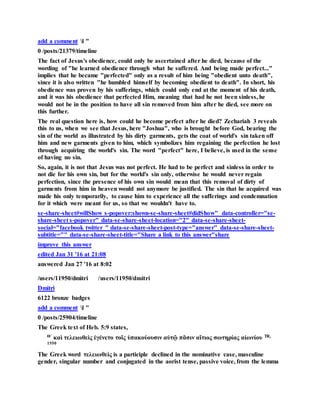 add a comment l "
0 /posts/21379/timeline
The fact of Jesus's obedience, could only be ascertained after he died, because of the
wording of "he learned obedience through what he suffered. And being made perfect..."
implies that he became "perfected" only as a result of him being "obedient unto death",
since it is also written "he humbled himself by becoming obedient to death". In short, his
obedience was proven by his sufferings, which could only end at the moment of his death,
and it was his obedience that perfected Him, meaning that had he not been sinless, he
would not be in the position to have all sin removed from him after he died, see more on
this further.
The real question here is, how could he become perfect after he died? Zechariah 3 reveals
this to us, when we see that Jesus, here "Joshua", who is brought before God, bearing the
sin of the world as illustrated by his dirty garments, gets the coat of world's sin taken off
him and new garments given to him, which symbolizes him regaining the perfection he lost
through acquiring the world's sin. The word "perfect" here, I believe, is used in the sense
of having no sin.
So, again, it is not that Jesus was not perfect. He had to be perfect and sinless in order to
not die for his own sin, but for the world's sin only, otherwise he would never regain
perfection, since the presence of his own sin would mean that this removal of dirty of
garments from him in heaven would not anymore be justified. The sin that he acquired was
made his only temporarily, to cause him to experience all the sufferings and condemnation
for it which were meant for us, so that we wouldn't have to.
se-share-sheet#willShow s-popover:shown-se-share-sheet#didShow" data-controller="se-
share-sheet s-popover" data-se-share-sheet-location="2" data-se-share-sheet-
social="facebook twitter " data-se-share-sheet-post-type="answer" data-se-share-sheet-
subtitle="" data-se-share-sheet-title="Share a link to this answer"share
improve this answer
edited Jan 31 '16 at 21:08
answered Jan 27 '16 at 8:02
/users/11950/dmitri /users/11950/dmitri
Dmitri
6122 bronze badges
add a comment l "
0 /posts/25904/timeline
The Greek text of Heb. 5:9 states,
Θʹ καὶ τελειωθεὶς ἐγένετο τοῖς ὑπακούουσιν αὐτῷ πᾶσιν αἴτιος σωτηρίας αἰωνίου TR,
1550
The Greek word τελειωθεὶς is a participle declined in the nominative case, masculine
gender, singular number and conjugated in the aorist tense, passive voice, from the lemma
 