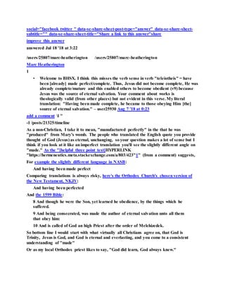 social="facebook twitter " data-se-share-sheet-post-type="answer" data-se-share-sheet-
subtitle="" data-se-share-sheet-title="Share a link to this answer"share
improve this answer
answered Jul 18 '18 at 3:22
/users/25807/marc-heatherington /users/25807/marc-heatherington
Marc Heatherington
1
• Welcome to BHSX. I think this misses the verb sense in verb "teleiotheis" = have
been [already] made perfect/complete. Thus, Jesus did not become complete, He was
already complete/mature and this enabled others to become obedient (v9) because
Jesus was the source of eternal salvation. Your comment about works is
theologically valid (from other places) but not evident in this verse. My literal
translation: "Having been made complete, he became to those obeying Him [the]
source of eternal salvation." – user25930 Aug 7 '18 at 0:23
add a comment l "
-1 /posts/21325/timeline
As a non-Christian, I take it to mean, "manufactured perfectly" in the that he was
"produced" from Mary's womb. The people who translated the English quote you provide
thought of God (Jesus) as eternal, unchanging, so your question makes a lot of sense but I
think if you look at it like an imperfect translation you'll see the slightly different angle on
"made." As the "[helpful three point test]HYPERLINK
"https://hermeneutics.meta.stackexchange.com/a/803/423"1" (from a comment) suggests,
For example the slightly different language in NASB:
And having been made perfect
Comparing translations is always risky, here's the Orthodox Church's chosen version of
the New Testament, NKJV:
And having been perfected
And the 1599 Bible:
8 And though he were the Son, yet learned he obedience, by the things which he
suffered.
9 And being consecrated, was made the author of eternal salvation unto all them
that obey him:
10 And is called of God an high Priest after the order of Melchizedek.
So bottom line I would start with what virtually all Christians agree on, that God is
Trinity, Jesus is God, and God is eternal and everlasting, and you come to a consistent
understanding of "made"
Or as my local Orthodox priest likes to say, "God did learn, God always knew."
 
