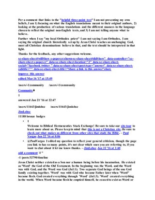 Per a comment that links to the "helpful three-point test" I am not presenting my own
beliefs, I am 1) focusing on what the English translations meant to their original authors, 2)
looking at the production of various translations and the different nuances in the language
chosen to reflect the original non-English texts, and 3) I am not telling anyone what to
believe.
Further when I say "my local Orthodox priest" I am not saying I am Orthodox, I am
saying the original church historically set up by Jesus Christ teaches an unchanging God,
most all Christian denominations believe in that, and the text should be interpreted in that
light.
Thanks for the feedback, any other suggestions welcome.
se-share-sheet#willShow s-popover:shown-se-share-sheet#didShow" data-controller="se-
share-sheet s-popover" data-se-share-sheet-location="2" data-se-share-sheet-
social="facebook twitter " data-se-share-sheet-post-type="answer" data-se-share-sheet-
subtitle="" data-se-share-sheet-title="Share a link to this answer"share
improve this answer
edited Mar 16 '17 at 15:49
/users/-1/community /users/-1/community
Community♦
1
answered Jan 21 '16 at 22:47
/users/11643/jimlohse /users/11643/jimlohse
JimLohse
11188 bronze badges
• 1
Welcome to Biblical Hermeneutics Stack Exchange! Be sure to take our site tour to
learn more about us. Please keepin mind that this is not a Christian site. Be sure to
check out what makes us different from other sites that study the Bible. – Paul
Vargas Jan 22 '16 at 0:06
• @PaulVargas I edited my question to reflect your general criticism, though the page
you link to has so many points, it's not clear which ones you are referring to, if you
want to chat about it let me know thanks. – JimLohse Jan 22 '16 at 1:40
add a comment l "
-1 /posts/32790/timeline
Jesus Christ neither existedas a Son nor a human being before his incarnation. He existed
as 'Word' the God of the Old Testament. In the beginning was the Word, and the Word
was with God, and the Word was God (Jn1:1). Two separate God beings of the one God
family existing together. 'Word' was with God who became Father later when 'Word"
became flesh. God created everything through 'Word' (Jn1:3). 'Word' created everything
in the world. When Word became flesh he emptied himself, he ceasedto exist as Word or
 