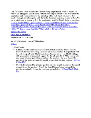 God. He became a man like any other human being, tempted in all points as we are, yet
without sin (Philippines 2:7, Hebrews 4:15). He was not perfect as God but resistedall the
temptations and overcame them by the indwelling of the Holy Spirit whereas we fail
mostly. Through his sufferings he built the Godly characters as a man, became perfect. We
are to imitate and to become perfect like him to enter his divine Family in the resurrection.
se-share-sheet#willShow s-popover:shown-se-share-sheet#didShow" data-controller="se-
share-sheet s-popover" data-se-share-sheet-location="2" data-se-share-sheet-
social="facebook twitter " data-se-share-sheet-post-type="answer" data-se-share-sheet-
subtitle="" data-se-share-sheet-title="Share a link to this answer"share
improve this answer
edited Apr 21 '18 at 16:26
answered Apr 21 '18 at 14:41
/users/25296/s-tham /users/25296/s-tham
S.Tham
111 bronze badge
• S. Tham, Thanks for the answer. Some hints to help you in the future. This site
deals with hermeneutics. They are interested in responses that deal specifically with
the texts being referenced by the questioner. So, your answer should at least begin
with grammatical or contextual support for the referenced test. While some people
may agree with your general response here, the questioner has askeda specific
question to the text referenced. We should at least start with that context. – alb May
1 '18 at 23:29
• Ok I wil. I overlooked the primary question but what caught my eye was the second
sentence below the question - 'Wasn't the Son of God.......". and answered that
question accordingly. I regret the error and my apologies. – S.Tham May 3 '18 at
1:00
 