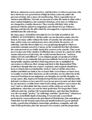 hid in us, unknown even to ourselves. And therefore we often see persons, who
have shown no very greattokens of high devotion, come out, under the
pressure of trials, into a more elevatedbearing. This is especiallytrue of
sicknessand affliction. Notonly are persons of a holy life made to shine with a
more radiant brightness, but common Christians, of no note or visibleness,
are changedto a saintly character. They wrestle with their trial, as the
patriarch with his unknown companion, and will not let it go without a
blessing;and thereby the gifts which lie enwrapped in a regenerate nature are
unfolded into life and energy.
III. Once more: NOTHING SO LIKENS US TO THE EXAMPLE OF
CHRIST AS SUFFERING.All that suffer are not therefore saints; alas!far
from it, for many suffer without the fruits of sanctity; but all saints at some
time, and in some way and measure, have entered into the mystery of
suffering. And this throws light on a very perplexing thought in which we
sometimes entangle ourselves;I mean, on the wonderful factthat oftentimes
the same persons are as visibly marked by sorrows as by sanctity. They seem
never to pass out of the shadow of affliction; they seemto be a mark for all the
storms and arrows of adversity, the world esteems them to be "stricken,
smitten of God, and afflicted"; even religious people are perplexed at their
trials. When we see eminently holy persons suddenly bereaved, or suffering
sharp bodily anguish, and their trials long drawn out, or multiplied by
succession, we oftensay, How strange and dark is this dispensation!Who
would have thought that one so poor, so patient, and resigned, should have
been so visited and overwhelmedby strokes?And yet all this shows how
shallow and blind our faith is, for we know little even of those we know best;
we readily overrate their character, at all events they are far otherwise in the
esteemof God than in our judgment; our thoughts are not His thoughts: we
setup a poor, dim, depressedstandard of perfection and we should miserably
defraud even those we love most if it were in our powerto mete out their trials
by our measures;we little know what God is doing, and how can we know the
way? And we often think that the sorrows ofthe saints are sent for their
punishment, when they are sent for their perfection. We forgetthat Christ
suffered, and why; and how He learned obedience, and what that obedience
was. He was made "perfect" by sufferings, and that "perfection," whatsoever
it be, has an ineffable depth of meaning. It was not only a sacerdotal
perfection by consecrationto the priesthood of Melchisedec,but something of
which that was the formal expressionand manifestationof a great spiritual
reality, a perfection of holiness, knowledge,obedience, sympathy, and will.
And of this perfection, after the measures ofa creature, and the proportions
 