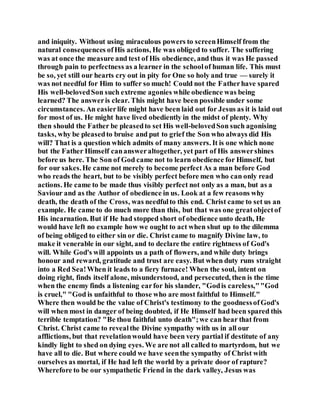 and iniquity. Without using miraculous powers to screenHimself from the
natural consequences ofHis actions, He was obliged to suffer. The suffering
was at once the measure and test of His obedience, and thus it was He passed
through pain to perfectness as a learner in the schoolof human life. This must
be so, yet still our hearts cry out in pity for One so holy and true — surely it
was not needful for Him to suffer so much! Could not the Fatherhave spared
His well-belovedSon such extreme agonies while obedience was being
learned? The answeris clear. This might have been possible under some
circumstances. An easierlife might have been laid out for Jesus as it is laid out
for most of us. He might have lived obediently in the midst of plenty. Why
then should the Father be pleasedto set His well-belovedSon such agonising
tasks, why be pleasedto bruise and put to grief the Son who always did His
will? That is a question which admits of many answers. It is one which none
but the Father Himself canansweraltogether, yet part of His answershines
before us here. The Son of God came not to learn obedience for Himself, but
for our sakes.He came not merely to become perfect As a man before God
who reads the heart, but to be visibly perfect before men who can only read
actions. He came to be made thus visibly perfect not only as a man, but as a
Saviour and as the Author of obedience in us. Look at a few reasons why
death, the death of the Cross, was needfulto this end. Christ came to set us an
example. He came to do much more than this, but that was one greatobjectof
His incarnation. But if He had stopped short of obedience unto death, He
would have left no example how we ought to act when shut up to the dilemma
of being obliged to either sin or die. Christ came to magnify Divine law, to
make it venerable in our sight, and to declare the entire rightness of God's
will. While God's will appoints us a path of flowers, and while duty brings
honour and reward, gratitude and trust are easy. But when duty runs straight
into a Red Sea!When it leads to a fiery furnace! When the soul, intent on
doing right, finds itself alone, misunderstood, and persecuted, then is the time
when the enemy finds a listening earfor his slander, "Godis careless,""God
is cruel," "God is unfaithful to those who are most faithful to Himself."
Where then would be the value of Christ's testimony to the goodnessofGod's
will when most in danger of being doubted, if He Himself had been spared this
terrible temptation? "Be thou faithful unto death";we can hear that from
Christ. Christ came to revealthe Divine sympathy with us in all our
afflictions, but that revelationwould have been very partial if destitute of any
kindly light to shed on dying eyes. We are not all called to martyrdom, hut we
have all to die. But where could we have seenthe sympathy of Christ with
ourselves as mortal, if He had left the world by a private door of rapture?
Wherefore to be our sympathetic Friend in the dark valley, Jesus was
 