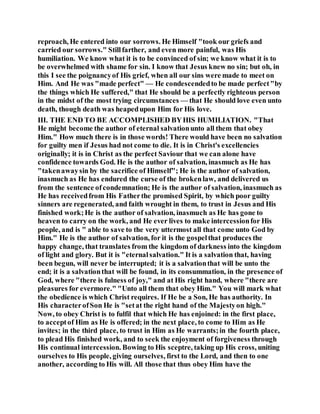reproach, He entered into our sorrows. He Himself "took our griefs and
carried our sorrows." Stillfarther, and even more painful, was His
humiliation. We know what it is to be convinced of sin; we know what it is to
be overwhelmed with shame for sin. I know that Jesus knew no sin; but oh, in
this I see the poignancyof His grief, when all our sins were made to meet on
Him. And He was "made perfect" — He condescendedto be made perfect"by
the things which He suffered," that He should be a perfectly righteous person
in the midst of the most trying circumstances — that He should love even unto
death, though death was heapedupon Him for His love.
III. THE END TO BE ACCOMPLISHED BYHIS HUMILIATION. "That
He might become the author of eternal salvationunto all them that obey
Him." How much there is in those words! There would have been no salvation
for guilty men if Jesus had not come to die. It is in Christ's excellencies
originally; it is in Christ as the perfect Saviour that we can alone have
confidence towards God. He is the author of salvation, inasmuch as He has
"takenawaysin by the sacrifice of Himself"; He is the author of salvation,
inasmuch as He has endured the curse of the brokenlaw, and delivered us
from the sentence ofcondemnation; He is the author of salvation, inasmuch as
He has receivedfrom His Fatherthe promised Spirit, by which poor guilty
sinners are regenerated, and faith wrought in them, to trust in Jesus and His
finished work;He is the author of salvation, inasmuch as He has gone to
heaven to carry on the work, and He ever lives to make intercessionfor His
people, and is " able to save to the very uttermost all that come unto God by
Him." He is the author of salvation, for it is the gospelthat produces the
happy change, that translates from the kingdom of darkness into the kingdom
of light and glory. But it is "eternalsalvation." It is a salvation that, having
been begun, will never be interrupted; it is a salvationthat will be unto the
end; it is a salvationthat will be found, in its consummation, in the presence of
God, where "there is fulness of joy," and at His right hand, where "there are
pleasures for evermore." "Unto all them that obey Him." You will mark what
the obedience is which Christ requires. If He be a Son, He has authority. In
His characterofSon He is "setat the right hand of the Majestyon high."
Now, to obey Christ is to fulfil that which He has enjoined: in the first place,
to acceptof Him as He is offered; in the next place, to come to Him as He
invites; in the third place, to trust in Him as He warrants;in the fourth place,
to plead His finished work, and to seek the enjoyment of forgiveness through
His continual intercession. Bowing to His sceptre, taking up His cross, uniting
ourselves to His people, giving ourselves, first to the Lord, and then to one
another, according to His will. All those that thus obey Him have the
 
