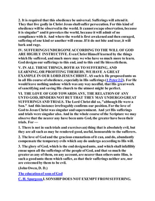 2. It is required that this obedience be universal. Sufferings will attend it.
They that live godly in Christ Jesus shallsuffer persecution. For this kind of
obedience will be observedin the world. It cannotescape observation, because
it is singular" and it provokes the world, because it will admit of no
compliance with it. And where the world is first awakenedand then enraged,
suffering of one kind or another will ensue. If it do not bite and tear, it will
bark and rage.
IV. SUFFERINGSUNDERGONEACCORDINGTO THE WILL OF GOD
ARE HIGHLY INSTRUCTIVE. EvenChrist Himself learned by the things
which He suffered, and much more may we who have so much more to learn.
God designs our sufferings to this end, and to this end He blesseththem.
V. IN ALL THESE THINGS, BOTH AS TO SUFFERING, AND
LEARNING, OR PROFITING THEREBY, WE HAVE A GREAT
EXAMPLE IN OUR LORD JESUS CHRIST. AS such is He proposedunto us
in all His course of obedience, especiallyin His sufferings (1 Peter2:2). For He
would leave nothing undone which was any way needful, that His greatwork
of sanctifying and saving His church to the utmost might be perfect.
VI. THE LOVE OF GOD TOWARDS ANY, THE RELATION OF ANY
UNTO GOD, HINDERS NOT BUT THAT THEY MAY UNDERGO GREAT
SUFFERINGSAND TRIALS. The Lord Christ did so, "although He were a
Son." And this instance irrefragably confirms our position. For the love of
God to Jesus Christ was singular and supereminent. And yet His sufferings
and trials were singular also. And in the whole course ofthe Scripture we may
observe that the nearer any have been unto God, the greaterhave been their
trials. For —
1. There is not in such trials and exercisesan) thing that is absolutely evil, but
they are all such as may be rendered good, useful, honourable to the sufferers.
2. The love of Godand the gracious emanations ofit can, and do, abundantly
compensate the temporary evils which any do undergo according to His will.
3. The glory of God, which is the end designedunto, and which shall infallibly
ensue upon all the sufferings of the people of God, and that so much the
greateras any of them, on any account, are nearer than others unto Him, is
such a goodunto them which suffer, as that their sufferings neither are, nor
are esteemedby them to be evil.
(John Owen, D. D.)
The educationof sons of God
C. H. Spurgeon.I. SONSHIP DOES NOT EXEMPT FROM SUFFERING.
 