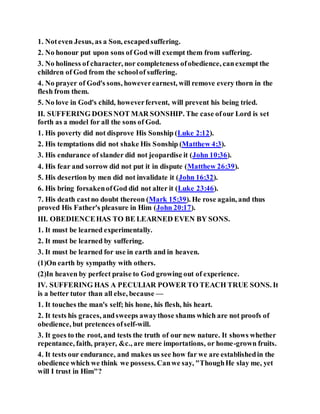 1. Noteven Jesus, as a Son, escapedsuffering.
2. No honour put upon sons of God will exempt them from suffering.
3. No holiness of character, nor completeness ofobedience, canexempt the
children of God from the schoolof suffering.
4. No prayer of God's sons, howeverearnest, will remove every thorn in the
flesh from them.
5. No love in God's child, howeverfervent, will prevent his being tried.
II. SUFFERING DOESNOT MAR SONSHIP. The case ofour Lord is set
forth as a model for all the sons of God.
1. His poverty did not disprove His Sonship (Luke 2:12).
2. His temptations did not shake His Sonship (Matthew 4:3).
3. His endurance of slander did not jeopardise it (John 10:36).
4. His fear and sorrow did not put it in dispute (Matthew 26:39).
5. His desertion by men did not invalidate it (John 16:32).
6. His bring forsakenofGod did not alter it (Luke 23:46).
7. His death castno doubt thereon (Mark 15:39). He rose again, and thus
proved His Father's pleasure in Him (John 20:17).
III. OBEDIENCEHAS TO BE LEARNED EVEN BY SONS.
1. It must be learned experimentally.
2. It must be learned by suffering.
3. It must be learned for use in earth and in heaven.
(1)On earth by sympathy with others.
(2)In heaven by perfect praise to God growing out of experience.
IV. SUFFERING HAS A PECULIAR POWER TO TEACH TRUE SONS. It
is a better tutor than all else, because —
1. It touches the man's self; his hone, his flesh, his heart.
2. It tests his graces, andsweeps awaythose shams which are not proofs of
obedience, but pretences ofself-will.
3. It goes to the root, and tests the truth of our new nature. It shows whether
repentance, faith, prayer, &c., are mere importations, or home-grown fruits.
4. It tests our endurance, and makes us see how far we are establishedin the
obedience which we think we possess. Canwe say, "ThoughHe slay me, yet
will I trust in Him"?
 