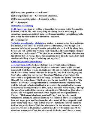 (1)The anxious question — Am I a son?
(2)The aspiring desire — Let me learn obedience.
(3)The accepteddiscipline — I submit to suffer.
(C. H. Spurgeon.)
Instructed by suffering
C. H. Spurgeon.Ibear my willing witness that I owe more to the fire, and the
hammer, and the file, than to anything else in my Lord's workshop. I
sometimes question whether I have ever learnedanything exceptthrough the
rod. When my school-roomis darkened, I see most.
(C. H. Spurgeon.)
Suffering a goodteacherof divinityA minister was recovering from a danger,
bus illness, when one of his friends addressedhim thus, "Sir, though God
seems to be bringing you up from the gates ofdeath, yet it will be a long time
before you will sufficiently retrieve your strength, and regain vigour enough
of mind to preachas usual." The goodman answered, "Youare mistaken, my
friend: for this six weeks'illness has taught me more divinity than all my past
studies and all my ten years'ministry put together."
Christ's experience of obedience
J. H. Newman, D. D.Obedience belongs to a servant, but accordance,
concurrence, co-operation, are the characteristicsofa son. In His eternal
union with God there was no distinction of will and work betweenHim and
His Father;as the Father's life was the Son's life, and the Father's glory the
Son's also, so the Sonwas the very Word and Wisdom of the Father, His
Powerand Co-equal Minister in all things, the same and not the same as He
Himself. But in the days of His flesh, when He had humbled Himself to "the
form of a servant," taking on Himself a separate will and a separate work,
and the toil and sufferings incident to a creature, then what had been mere
concurrence became obedience. This, then, is the force of the words, "Though
He was a Son, yet had He experience of obedience." He took on Him a lower
nature, and wrought in it towards a Will higher and more perfectthan it.
Further, "He learned obedience amid suffering," and therefore amid
temptation. Before He came on earth He was infinitely above joy and grief,
fear and anger, pain and heaviness;but afterwards all these properties and
many more were His as fully as they are ours. Before He came on earth He
had hut the perfections of God, but afterwards He had also the virtues of a
creature, such as faith, meekness, self-denial. Before He came on earth He
could not be tempted of evil, but afterwards He had a man's heart, a man's
 
