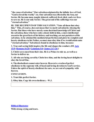 "the cause ofsalvation." Our salvationoriginatedin the infinite love of God.
"Godso loved the world," etc. Our salvationwas effectedby his Son, our
Savior. He became man, taught, labored, suffered, lived, died, and ever lives
to save us. He is our only Savior. The greatend of his sufferings was our
"eternalsalvation."
III. THE RECIPIENTSOF THIS SALVATION. "Unto all them that obey
him." This, of course, does notmean that we merit salvationby obeying the
Savior. But those who have merely some doctrinal knowledge ofChrist and
his salvation, those who have only a dead. faith in him, a mere intellectual
assentto the greatfacts of his history and teaching, are not partakers ofhis
salvation. As he attained his mediatorial perfection and glory by complete and
hearty obedience to his Father, so must man obey him if we would attain unto
"eternalsalvation." Salvationis found in obedience to him, because:
1. True and saving faith inspires the life and shapes the conduct. (Of. Acts
15:9; Romans 16:26; Galatians 5:6; James 2:17-26.)
2. Christ saves men from their sins. He is a Prince to rule us, as well as a
Savior to deliver us.
3. All who are being savedby Christ love him, and the loving heart delights to
obey the loved One.
4. The disobedient cannot enter heaven. Heavenis a realm of perfect
obedience to the supreme will, of loyal and loving devotion to God's service.
Unless the spirit of hearty obedience be ours, we are out of sympathy with
heaven.
CONCLUSION.
1. Trust this perfectSavior.
2. Obey him. Copy his own obedience. - W.J.
Biblical Illustrator
With strong crying and tears.
 
