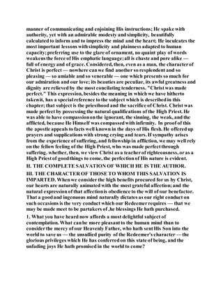 manner of communicating and enjoining His instructions; He spake with
authority, yet with an admirable modesty and simplicity, beautifully
calculatedto inform and to impress the mind and the heart; He inculcates the
most important lessons withsimplicity and plainness adapted to human
capacity;preferring use to the glare of ornament, no quaint play of words
weakensthe force of His emphatic language;all is chaste and pore alike —
full of energyand of grace. Considered, then, even as a man, the characterof
Christ is perfect — nowhere canwe find another so resplendent and so
pleasing — so amiable and so venerable — one which presents so much for
our admiration and our love; its beauties are peculiar, its awful greatness and
dignity are relieved by the most concilating tenderness. "Christwas made
perfect." This expression, besides the meaning in which we have hitherto
takenit, has a specialreference to the subject which is describedin this
chapter; that subject is the priesthood and the sacrifice of Christ. Christ was
made perfect by possessing the natural qualifications of the High Priest. He
was able to have compassiononthe ignorant, the sinning, the weak, and the
afflicted, because He Himself was compassedwith infirmity. In proof of this
the apostle appeals to facts well known in the days of His flesh. He offeredup
prayers and supplications with strong crying and tears. If sympathy arises
from the experience of suffering, and fellowship in affliction, we may well rely
on the fellow feeling of the High Priest, who was made perfectthrough
suffering. whether, then, we view Christ as a teacherof righteousness, oras a
High Priestof goodthings to come, the perfectionof His nature is evident.
II. THE COMPLETE SALVATION OF WHICH HE IS THE AUTHOR.
III. THE CHARACTER OF THOSE TO WHOM THIS SALVATION IS
IMPARTED. Whenwe considerthe high benefits procured for us by Christ,
our hearts are naturally animated with the most grateful affection;and the
natural expressionof that affectionis obedience to the will of our benefactor.
That a goodand ingenuous mind naturally dictates as our right conduct on
such occasions is the very conduct which our Redeemerrequires — that we
may be made meet to be partakers of ,he blessings He hath purchased.
1. What you have heard now affords a most delightful subject of
contemplation. What canbe more pleasantto the human mind than to
considerthe mercy of our Heavenly Father, who hath sentHis Son into the
world to save us — the unsullied purity of the Redeemer's character — the
glorious privileges which He has conferredon this state of being, and the
unfading joys He hath promised in the world to come?
 