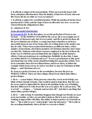 2. It affords a subjectof devout gratitude. What can warm the heart with
lively and pious affectionmore than the display of that love of God, who sent
His Sonto die for us while we were yet sinners?
3. It affords a subjectfor watchful attention. While the pardon of sin has been
purchased by Christ, and the hope of heaven offeredto our view, we are not
releasedfrom the obligations to duty.
(L. Adamson, D. D.)
Jesus, the model of perfection
R. Newton, D. D.I. In the first place, we see the perfection of Jesus as our
Saviour — in the PERFECTEXAMPLE He sets us. He is an example not of
one point of characteronly, but of every point. And He is perfectin them all.
He never failed in any of them. A young man had a situation as clerk in a
mercantile house in one of our large cities. In writing home to his mother one
day he said, "I have been connectedin business, at different times, with a
number of merchants, all of them members of Christian churches; but I must
say that Mr. Johnson, with whom I am now employed, is the best of them all,
in the way in which be governs himself by his religion, in all his business
affairs. I take greatpleasure in watching how faithfully he does this. I must
say of him that he is a Christian all over." It was a greathonour to this good
merchant that one of his clerks should feelobliged to speak thus of him. Now
let us remember these last two illustrations; and let us all try to follow the
example which Jesus sets us, in such a waythat we may be Christians in little
things — and Christians all over.
II. Jesus is a perfect Saviour, in the secondplace, because He gives us
PERFECTHELP. There are three things about Jesus which make Him a
perfect Helper.
1. He is — a near helper. Many persons, when they are in need of help, can
think of their friends at home, who would be glad to help them. But they are
far away, and it is impossible for them to do anything in the way of helping.
But how different it is with Jesus!He is in every place. He is always near. "He
is a God" — a helper — "athand, and not afar off." And this is one thing that
makes Him a perfect Helper.
2. He is — able to help. It sometimes happens that though our friends are near
us in our trouble, yet they are not able to help us. But it is not so with Jesus.
Nothing is impressible with Him. His ability to help is perfect. St. Paul tells us
that — "He is able to save," and to helps" unto the uttermost." "He is able to
do exceeding abundantly above all that we can ask or think."
 