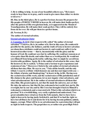3. He is willing to help. As one of our beautiful collects says, "He is more
ready to hear than we to pray, and is wont to give more than either we desire
or deserve."
III. But, in the third place, He is a perfect Saviour, because He prepares for
His people a PERFECTHOME in heaven. He will make their bodies perfect,
after the pattern of His own glorious body, as it appeared on the Mount of
Transfiguration. He will make their souls perfect. They will be entirely free
from sin for ever. He will put them in a perfect home.
(R. Newton, D. D.)
The author of eternalsalvation.
Eternal salvationin Christ
J. Cumming, D. D.In what respects is He called"the author of eternal
salvation"? I answer, He is ,he author of it, first in this sense, He rendered it
possible for the justice, the holiness, and the truth of God, to bestow salvation
on whom these attributes could not bestow it, and would not suffer it to be
bestowedon other terms — that is, inconsistently with the glory and the
honour of God. He could not save but by suffering; He could not ransom us at
a less price than His death; and rather than see a world perish, He would not
save Himself from being perfectedby suffering, that we might be savedfrom
irretrievable perdition. Again, He is the author of salvation in this sense, that
He bestows it. He is exalted, "a Prince and a Saviour to give repentance and
remissionof sins." Moreover, Christis the sole author of eternal salvationto
all them that obey Him. He says to you, "Take allthe benefit, and the only
tribute I exactis a tribute which honours me and does not impoverish you —
the tribute of praise and thanksgiving;" in heart, in lip, in life. Having seen
the exclusivenessofHis work, and the exclusiveness ofHis jurisdiction and of
His claims to the glory and honour, let us now inquire what salvationis, and
what salvationmeans. He is the author of eternalsalvation to all them that
obey Him. His greatestgloryis, not that He made the universe, nor yet that
He rules the universe, but that He has redeemeda lost world; lost, not by His
oversight, but by our sin; and by His Cross has brought it back to Himself a
redeemed, a reinstated, and a renovated orb. What is this salvationwhich is so
precious? It is a twofold thing, very easily explained and understood. Two
greatcalamities have struck us from the Fall; namely, that we have lost a
right to heaven by having justly forfeited it, and that if we had the right we
have lost all fitness for it and desire for it by having become polluted, unholy,
impure, corrupt. What will be to us salvationmust be a provision that will put
us right in both respects. The gospeldoes so, orrather our greatHigh Priest
 