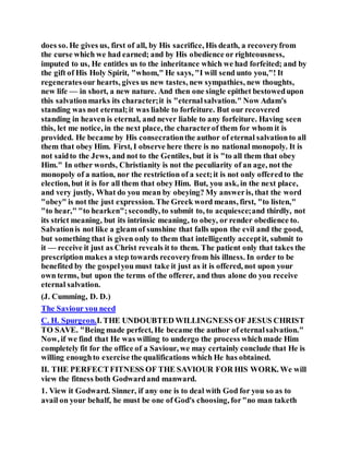 does so. He gives us, first of all, by His sacrifice, His death, a recoveryfrom
the curse which we had earned; and by His obedience or righteousness,
imputed to us, He entitles us to the inheritance which we had forfeited; and by
the gift of His Holy Spirit, "whom," He says, "I will send unto you,"! It
regeneratesour hearts, gives us new tastes, new sympathies, new thoughts,
new life — in short, a new nature. And then one single epithet bestowedupon
this salvationmarks its character;it is "eternalsalvation." Now Adam's
standing was not eternal;it was liable to forfeiture. But our recovered
standing in heaven is eternal, and never liable to any forfeiture. Having seen
this, let me notice, in the next place, the characterof them for whom it is
provided. He became by His consecrationthe author of eternal salvationto all
them that obey Him. First, I observe here there is no national monopoly. It is
not saidto the Jews, and not to the Gentiles, but it is "to all them that obey
Him." In other words, Christianity is not the peculiarity of an age, not the
monopoly of a nation, nor the restriction of a sect;it is not only offeredto the
election, but it is for all them that obey Him. But, you ask, in the next place,
and very justly, What do you mean by obeying? My answeris, that the word
"obey" is not the just expression. The Greek word means, first, "to listen,"
"to hear," "to hearken";secondly, to submit to, to acquiesce;and thirdly, not
its strict meaning, but its intrinsic meaning, to obey, or render obedience to.
Salvationis not like a gleamof sunshine that falls upon the evil and the good,
but something that is given only to them that intelligently acceptit, submit to
it — receive it just as Christ reveals it to them. The patient only that takes the
prescription makes a step towards recoveryfrom his illness. In order to be
benefited by the gospelyou must take it just as it is offered, not upon your
own terms, but upon the terms of the offerer, and thus alone do you receive
eternal salvation.
(J. Cumming, D. D.)
The Saviour you need
C. H. Spurgeon.I. THE UNDOUBTED WILLINGNESS OF JESUS CHRIST
TO SAVE. "Being made perfect, He became the author of eternalsalvation."
Now, if we find that He was willing to undergo the process whichmade Him
completely fit for the office of a Saviour, we may certainly conclude that He is
willing enoughto exercise the qualifications which He has obtained.
II. THE PERFECTFITNESS OF THE SAVIOUR FOR HIS WORK. We will
view the fitness both Godwardand manward.
1. View it Godward. Sinner, if any one is to deal with God for you so as to
avail on your behalf, he must be one of God's choosing, for"no man taketh
 