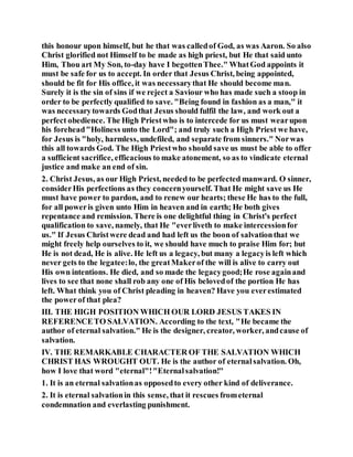 this honour upon himself, but he that was calledof God, as was Aaron. So also
Christ glorified not Himself to be made as high priest, but He that said unto
Him, Thou art My Son, to-day have I begottenThee." WhatGod appoints it
must be safe for us to accept. In order that Jesus Christ, being appointed,
should be fit for His office, it was necessarythat He should become man.
Surely it is the sin of sins if we reject a Saviour who has made such a stoop in
order to be perfectly qualified to save. "Being found in fashion as a man," it
was necessarytowards Godthat Jesus should fulfil the law, and work out a
perfect obedience. The High Priestwho is to intercede for us must wearupon
his forehead"Holiness unto the Lord"; and truly such a High Priest we have,
for Jesus is "holy, harmless, undefiled, and separate from sinners." Norwas
this all towards God. The High Priestwho should save us must be able to offer
a sufficient sacrifice, efficacious to make atonement, so as to vindicate eternal
justice and make an end of sin.
2. Christ Jesus, as our High Priest, needed to be perfected manward. O sinner,
considerHis perfections as they concernyourself. That He might save us He
must have power to pardon, and to renew our hearts; these He has to the full,
for all poweris given unto Him in heaven and in earth; He both gives
repentance and remission. There is one delightful thing in Christ's perfect
qualification to save, namely, that He "everliveth to make intercessionfor
us." If Jesus Christwere dead and had left us the boon of salvationthat we
might freely help ourselves to it, we should have much to praise Him for; but
He is not dead, He is alive. He left us a legacy, but many a legacyis left which
never gets to the legatee:lo, the greatMakerof the will is alive to carry out
His own intentions. He died, and so made the legacygood;He rose againand
lives to see that none shall rob any one of His belovedof the portion He has
left. What think you of Christ pleading in heaven? Have you everestimated
the powerof that plea?
III. THE HIGH POSITION WHICH OUR LORD JESUS TAKES IN
REFERENCETO SALVATION. According to the text, "He became the
author of eternal salvation." He is the designer, creator, worker, andcause of
salvation.
IV. THE REMARKABLE CHARACTER OF THE SALVATION WHICH
CHRIST HAS WROUGHT OUT. He is the author of eternalsalvation. Oh,
how I love that word "eternal"!"Eternalsalvation!"
1. It is an eternal salvationas opposedto every other kind of deliverance.
2. It is eternal salvationin this sense, that it rescues frometernal
condemnation and everlasting punishment.
 