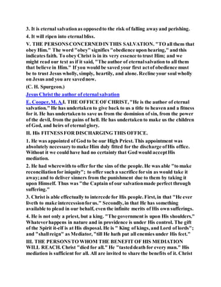 3. It is eternal salvationas opposedto the risk of falling awayand perishing.
4. It will ripen into eternalbliss.
V. THE PERSONSCONCERNEDIN THIS SALVATION. "TO all them that
obey Him." The word "obey" signifies "obedience upon hearing," and this
indicates faith. To obey Christ is in its very essence to trust Him; and we
might read our text as if it said, "The author of eternalsalvation to all them
that believe in Him." If you would be saved your first actof obedience must
be to trust Jesus wholly, simply, heartily, and alone. Recline your soul wholly
on Jesus and you are savednow.
(C. H. Spurgeon.)
Jesus Christ the author of eternal salvation
E. Cooper, M. A.I. THE OFFICE OF CHRIST, "He is the author of eternal
salvation." He has undertaken to give back to us a title to heaven and a fitness
for it. He has undertaken to save us from the dominion of sin, from the power
of the devil, from the pains of hell. He has undertaken to make us the children
of God, and heirs of eternal glory.
II. His FITNESSFOR DISCHARGING THIS OFFICE.
1. He was appointed of God to be our High Priest. This appointment was
absolutely necessaryto make Him duly fitted for the discharge ofHis office.
Without it we could have had no certainty that God would acceptHis
mediation.
2. He had wherewith to offer for the sins of the people. He was able "to make
reconciliationfor iniquity"; to offer such a sacrifice forsin as would take it
away;and to deliver sinners from the punishment due to them by taking it
upon Himself. Thus was "the Captain of our salvationmade perfect through
suffering."
3. Christ is able effectually to intercede for His people. First, in that "He ever
liveth to make intercessionforus." Secondly, in that He has something
available to plead in our behalf, even the infinite merits of His own sufferings.
4. He is not only a priest, but a king. "The government is upon His shoulders."
Whateverhappens in nature and in providence is under His control. The gift
of the Spirit it-elf is at His disposal. He is " King of kings, and Lord of lords";
and "shallreign" as Mediator, "till He hath put all enemies under His feet."
III. THE PERSONSTO WHOM THE BENEFIT OF HIS MEDIATION
WILL REACH. Christ "died for all." He "tasteddeath for every man." His
mediation is sufficient for all. All are invited to share the benefits of it. Christ
 
