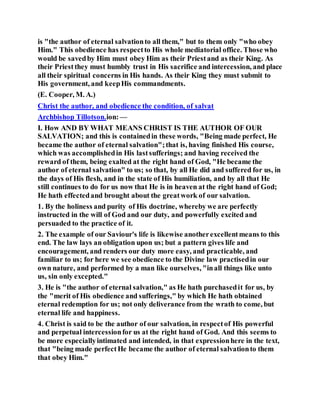 is "the author of eternal salvationto all them," but to them only "who obey
Him." This obedience has respectto His whole mediatorial office. Those who
would be savedby Him must obey Him as their Priestand as their King. As
their Priest they must humbly trust in His sacrifice and intercession, and place
all their spiritual concerns in His hands. As their King they must submit to
His government, and keepHis commandments.
(E. Cooper, M. A.)
Christ the author, and obedience the condition, of salvat
Archbishop Tillotson.ion:—
I. How AND BY WHAT MEANS CHRIST IS THE AUTHOR OF OUR
SALVATION; and this is containedin these words, "Being made perfect, He
became the author of eternal salvation";that is, having finished His course,
which was accomplishedin His lastsufferings; and having received the
reward of them, being exalted at the right hand of God, "He became the
author of eternal salvation" to us; so that, by all He did and suffered for us, in
the days of His flesh, and in the state of His humiliation, and by all that He
still continues to do for us now that He is in heaven at the right hand of God;
He hath effectedand brought about the greatwork of our salvation.
1. By the holiness and purity of His doctrine, whereby we are perfectly
instructed in the will of God and our duty, and powerfully excited and
persuaded to the practice of it.
2. The example of our Saviour's life is likewise anotherexcellentmeans to this
end. The law lays an obligation upon us; but a pattern gives life and
encouragement, and renders our duty more easy, and practicable, and
familiar to us; for here we see obedience to the Divine law practisedin our
own nature, and performed by a man like ourselves, "inall things like unto
us, sin only excepted."
3. He is "the author of eternal salvation," as He hath purchasedit for us, by
the "merit of His obedience and sufferings," by which He hath obtained
eternal redemption for us; not only deliverance from the wrath to come, but
eternal life and happiness.
4. Christ is said to be the author of our salvation, in respectof His powerful
and perpetual intercessionfor us at the right hand of God. And this seems to
be more especiallyintimated and intended, in that expressionhere in the text,
that "being made perfectHe became the author of eternal salvationto them
that obey Him."
 