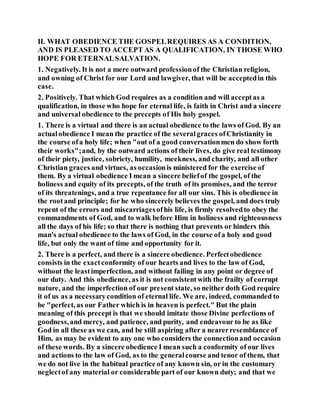 II. WHAT OBEDIENCE THE GOSPELREQUIRES AS A CONDITION,
AND IS PLEASED TO ACCEPT AS A QUALIFICATION, IN THOSE WHO
HOPE FOR ETERNALSALVATION.
1. Negatively. It is not a mere outward professionof the Christian religion,
and owning of Christ for our Lord and lawgiver, that will be acceptedin this
case.
2. Positively. That which God requires as a condition and will acceptas a
qualification, in those who hope for eternal life, is faith in Christ and a sincere
and universal obedience to the precepts of His holy gospel.
1. There is a virtual and there is an actual obedience to the laws of God. By an
actualobedience I mean the practice of the severalgraces ofChristianity in
the course ofa holy life; when "out of a good conversationmen do show forth
their works";and, by the outward actions of their lives, do give real testimony
of their piety, justice, sobriety, humility, meekness, and charity, and all other
Christian graces and virtues, as occasionis ministered for the exercise of
them. By a virtual obedience I mean a sincere beliefof the gospel, of the
holiness and equity of its precepts, of the truth of its promises, and the terror
of its threatenings, and a true repentance for all our sins. This is obedience in
the rootand principle; for he who sincerely believes the gospel, and does truly
repent of the errors and miscarriagesofhis life, is firmly resolvedto obey the
commandments of God, and to walk before Him in holiness and righteousness
all the days of his life; so that there is nothing that prevents or hinders this
man's actual obedience to the laws of God, in the course ofa holy and good
life, but only the want of time and opportunity for it.
2. There is a perfect, and there is a sincere obedience. Perfectobedience
consists in the exactconformity of our hearts and lives to the law of God,
without the leastimperfection, and without failing in any point or degree of
our duty. And this obedience, as it is not consistentwith the frailty of corrupt
nature, and the imperfection of our present state, so neither doth God require
it of us as a necessarycondition of eternal life. We are, indeed, commanded to
be "perfect, as our Father which is in heaven is perfect." But the plain
meaning of this precept is that we should imitate those Divine perfections of
goodness,and mercy, and patience, and purity, and endeavour to be as like
God in all these as we can, and be still aspiring after a nearerresemblance of
Him, as may be evident to any one who considers the connectionand occasion
of these words. By a sincere obedience I mean such a conformity of our lives
and actions to the law of God, as to the generalcourse and tenor of them, that
we do not live in the habitual practice of any known sin, or in the customary
neglectof any material or considerable part of our known duty; and that we
 