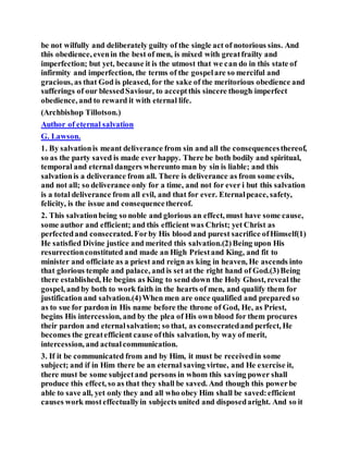 be not wilfully and deliberately guilty of the single act of notorious sins. And
this obedience, evenin the best of men, is mixed with greatfrailty and
imperfection; but yet, because it is the utmost that we can do in this state of
infirmity and imperfection, the terms of the gospelare so merciful and
gracious, as that God is pleased, for the sake of the meritorious obedience and
sufferings of our blessedSaviour, to acceptthis sincere though imperfect
obedience, and to reward it with eternal life.
(Archbishop Tillotson.)
Author of eternal salvation
G. Lawson.
1. By salvationis meant deliverance from sin and all the consequencesthereof,
so as the party saved is made ever happy. There be both bodily and spiritual,
temporal and eternal dangers whereunto man by sin is liable; and this
salvationis a deliverance from all. There is deliverance as from some evils,
and not all; so deliverance only for a time, and not for ever i but this salvation
is a total deliverance from all evil, and that for ever. Eternalpeace, safety,
felicity, is the issue and consequencethereof.
2. This salvationbeing so noble and glorious an effect, must have some cause,
some author and efficient; and this efficient was Christ; yet Christ as
perfectedand consecrated. Forby His blood and purest sacrifice ofHimself(1)
He satisfied Divine justice and merited this salvation.(2)Being upon His
resurrectionconstituted and made an High Priestand King, and fit to
minister and officiate as a priest and reign as king in heaven, He ascends into
that glorious temple and palace, and is set at the right hand of God.(3)Being
there established, He begins as King to send down the Holy Ghost, reveal the
gospel, and by both to work faith in the hearts of men, and qualify them for
justification and salvation.(4)When men are once qualified and prepared so
as to sue for pardon in His name before the throne of God, He, as Priest,
begins His intercession, and by the plea of His own blood for them procures
their pardon and eternalsalvation; so that, as consecratedand perfect, He
becomes the greatefficient cause ofthis salvation, by way of merit,
intercession, and actualcommunication.
3. If it be communicated from and by Him, it must be receivedin some
subject; and if in Him there be an eternal saving virtue, and He exercise it,
there must be some subjectand persons in whom this saving power shall
produce this effect, so as that they shall be saved. And though this powerbe
able to save all, yet only they and all who obey Him shall be saved:efficient
causes work mosteffectuallyin subjects united and disposedaright. And so it
 