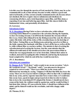 is in this case;for though the mercies of God, merited by Christ, may be so far
communicable to all, as that all may become savable, whichis a great and
universal benefit, yet they arenot actually communicatedto all, because allare
not obedient. His laws require sincere submissionand obedience in
renouncing all others, and a total dependence upon Him, and Him alone, n
repenting of our sins and believing upon Him. And this sincere faith is the
fundamental virtue, and potentially all obedience.
(G. Lawson.)
Salvationin Christ
W. E. Boardman.Having Christ we have salvation also, while without
receiving Christ Himself we cannot have the salvation. Having the fountain,
we have its issuing streams. Cut off from the fountain the streams will not
flow to us, Christ offers Himself to be the Bridegroomof the soul. He offers to
endow His bride with all the riches of His owninheritance in the heirship of
His Father. Taking Him as oar Bridegroom, and giving ourselves to Him as
the bride espousesher husband, with Him we have all He has as wellas all He
is, while without Him we can have neither. The mistake is that of seeking the
salvationinstead of seeking the Saviour. Just the same mistake that the
affiancedwould make if she should seek to have the possessionsofhim to
whom she was engagedmade over to her from him, without their union in
wedlock, insteadof accepting his offer of himself, and having the hymeneal
bond completed by which he and all he has would become hers.
(W. E. Boardman.)
Salvation, not compulsion
D. Thomas, D. D."Well, then," saida sceptic to me on one occasion, "whyis
the world not saved?" "Myfriend," said I, "you misconceive the power
required to convert souls." There was a little boy in the room; and I
illustrated my meaning by saying, "Suppose I will that that little boy leave the
room. There are two ways in which I could give effect to that will. I could take
him in my arms, and by superior muscular force remove him; or I could take
him on my knee, speak lovingly and persuasivelyto him in order to induce
him to leave the room himself. If I adopted the former, I should merely have
removed his body: his volition would be againstme, and he would feelthat I
had done him violence. If I succeedin the latter, I should have influenced his
mind; and he himself would use his own limbs, and with a happy smile
depart."
(D. Thomas, D. D.)
 