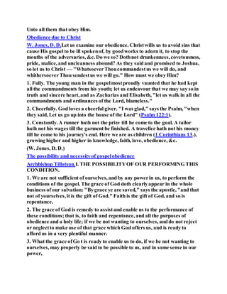 Unto all them that obey Him.
Obedience due to Christ
W. Jones, D. D.Let us examine our obedience. Christwills us to avoid sins that
cause His gospelto be ill spokenof, by goodworks to adorn it, to stop the
mouths of the adversaries, &c. Do we so? Dothnot drunkenness, covetousness,
pride, malice, and uncleanness abound? As they saidand promised to Joshua,
so let us to Christ — "WhatsoeverThoucommandestus we will do, and
whithersoeverThou sendestus we will go." How must we obey Him?
1. Fully. The young man in the gospelmostproudly vaunted that he had kept
all the commandments from his youth; let us endeavour that we may say so in
truth and sincere heart, and as Zacharias and Elisabeth, "let us walk in all the
commandments and ordinances of the Lord, blameless."
2. Cheerfully. God loves a cheerful giver. "I was glad," says the Psalm, "when
they said, Let us go up into the house of the Lord" (Psalm 122:1).
3. Constantly. A runner hath not the prize till he come to the goal. A tailor
hath not his wages till the garment be finished. A traveller hath not his money
till he come to his journey's end. Here we are as children (1 Corinthians 13.),
growing higher and higher in knowledge, faith, love, obedience, &c.
(W. Jones, D. D.)
The possibility and necessityof gospelobedience
Archbishop Tillotson.I. THE POSSIBILITYOF OUR PERFORMING THIS
CONDITION.
1. We are not sufficient of ourselves, and by any powerin us, to perform the
conditions of the gospel. The grace of God doth clearlyappear in the whole
business of our salvation: "Bygrace ye are saved," says the apostle, "and that
not of yourselves, it is the gift of God." Faith is the gift of God, and so is
repentance.
2. The grace of God is remedy to assistand enable us to the performance of
these conditions; that is, to faith and repentance, and all the purposes of
obedience and a holy life; if we be not wanting to ourselves, anddo not reject
or neglectto make use of that grace which God offers us, and is ready to
afford us in a very plentiful manner.
3. What the grace ofGo t is ready to enable us to do, if we be not wanting to
ourselves, may properly be said to be possible to us, and in some sense in our
power,
 