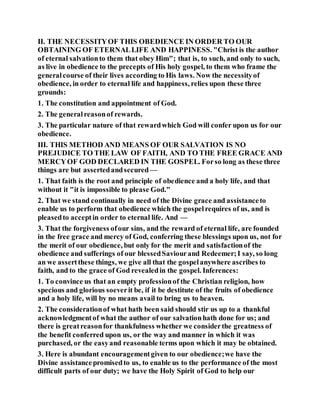 II. THE NECESSITYOF THIS OBEDIENCE IN ORDER TO OUR
OBTAINING OF ETERNALLIFE AND HAPPINESS. "Christ is the author
of eternal salvationto them that obey Him"; that is, to such, and only to such,
as live in obedience to the precepts of His holy gospel, to them who frame the
generalcourse of their lives according to His laws. Now the necessityof
obedience, in order to eternal life and happiness, relies upon these three
grounds:
1. The constitution and appointment of God.
2. The generalreasonof rewards.
3. The particular nature of that rewardwhich God will confer upon us for our
obedience.
III. THIS METHOD AND MEANS OF OUR SALVATION IS NO
PREJUDICE TO THE LAW OF FAITH, AND TO THE FREE GRACE AND
MERCYOF GOD DECLARED IN THE GOSPEL. Forso long as these three
things are but assertedandsecured —
1. That faith is the root and principle of obedience and a holy life, and that
without it "it is impossible to please God."
2. That we stand continually in need of the Divine grace and assistanceto
enable us to perform that obedience which the gospelrequires of us, and is
pleasedto acceptin order to eternal life. And —
3. That the forgiveness ofour sins, and the reward of eternal life, are founded
in the free grace and mercy of God, conferring these blessings upon us, not for
the merit of our obedience, but only for the merit and satisfactionof the
obedience and sufferings of our blessedSaviourand Redeemer;I say, so long
an we assertthese things, we give all that the gospelanywhere ascribes to
faith, and to the grace of God revealedin the gospel. Inferences:
1. To convince us that an empty professionof the Christian religion, how
specious and glorious soeverit be, if it be destitute of the fruits of obedience
and a holy life, will by no means avail to bring us to heaven.
2. The considerationof what hath been said should stir us up to a thankful
acknowledgmentof what the author of our salvationhath done for us; and
there is greatreasonfor thankfulness whether we considerthe greatness of
the benefit conferred upon us, or the way and manner in which it was
purchased, or the easyand reasonable terms upon which it may be obtained.
3. Here is abundant encouragementgiven to our obedience;we have the
Divine assistancepromisedto us, to enable us to the performance of the most
difficult parts of our duty; we have the Holy Spirit of God to help our
 
