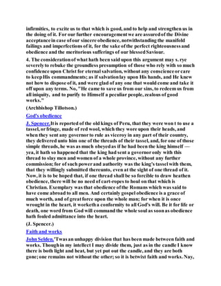 infirmities, to excite us to that which is good, and to help and strengthen us in
the doing of it. For our further encouragementwe are assuredof the Divine
acceptancein case ofour sincere obedience, notwithstanding the manifold
failings and imperfections of it, for the sake ofthe perfect righteousnessand
obedience and the meritorious sufferings of our blessedSaviour.
4. The considerationof what hath been said upon this argument may s. rye
severelyto rebuke the groundless presumption of those who rely with so much
confidence upon Christ for eternal salvation, without any conscienceorcare
to keepHis commandments; as if salvationlay upon His hands, and He knew
not how to dispose of it, and were glad of any one that would come and take it
off upon any terms. No, "He came to save us from our sins, to redeem us from
all iniquity, and to purify to Himself a peculiar people, zealous of good
works."
(Archbishop Tillotson.)
God's obedience
J. Spencer.Itis reported of the old kings of Peru, that they were won t to use a
tassel, orfringe, made of red wool, which they wore upon their heads, and
when they sent any governorto rule as viceroy in any part of their country,
they delivered unto him one of the threads of their tassel, and, for one of those
simple threads, he was as much obeyedas if he had been the king himself —
yea, it hath so happened that the king had sent a governoronly with this
thread to slay men and women of a whole province, without any further
commission;for of such powerand authority was the king's tasselwith them,
that they willingly submitted thereunto, even at the sight of one thread of it.
Now, it is to be hoped that, if one thread shall be so forcible to draw heathen
obedience, there will be no need of cart-ropes to houl on that which is
Christian. Exemplary was that obedience ofthe Romans which was said to
have come abroad to all men. And certainly gospel obedience is a grace of
much worth, and of greatforce upon the whole man; for when it is once
wrought in the heart, it worketha conformity to all God's will. Be it for life or
death, one word from God will command the whole soul as soonas obedience
hath fouled admittance into the heart.
(J. Spencer.)
Faith and works
John Selden.'Twasan unhappy division that has been made between faith and
works. Thoughin my intellect I may divide them, just as in the candle I know
there is both light and heat, but yet put out the candle, and they are both
gone;one remains not without the other; so it is betwixt faith and works. Nay,
 