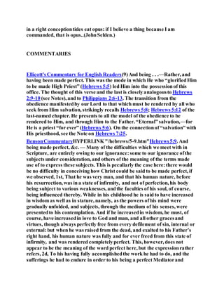 in a right conceptiontides eat opus: if I believe a thing because I am
commanded, that is opus..(JohnSelden.)
COMMENTARIES
Ellicott's Commentary for English Readers(9)And being . . .—Rather, and
having been made perfect. This was the mode in which He who “glorifiedHim
to be made High Priest” (Hebrews 5:5) led Him into the possessionof this
office. The thought of this verse and the last is closelyanalogousto Hebrews
2:9-10 (see Notes), and to Philippians 2:6-13. The transition from the
obedience manifestedby our Lord to that which must be rendered by all who
seek from Him salvation, strikingly recalls Hebrews 5:8; Hebrews 5:12 of the
last-named chapter. He presents to all the model of the obedience to be
rendered to Him, and through Him to the Father. “Eternal” salvation,—for
He is a priest “for ever” (Hebrews 5:6). On the connectionof “salvation” with
His priesthood, see the Note on Hebrews 7:25.
BensonCommentaryHYPERLINK "/hebrews/5-9.htm"Hebrews5:9. And
being made perfect, &c. — Many of the difficulties which we meet with in
Scripture, are entirely owing to our ignorance:some to our ignorance ofthe
subjects under consideration, and others of the meaning of the terms made
use of to express these subjects. This is peculiarly the case here:there would
be no difficulty in conceiving how Christ could be said to be made perfect, if
we observed, 1st, That he was very man, and that his human nature, before
his resurrection, was in a state of infirmity, and not of perfection, his body
being subject to various weaknesses, andthe faculties of his soul, of course,
being influenced thereby. While in his childhood he is said to have increased
in wisdom as well as in stature, namely, as the powers of his mind were
gradually unfolded, and subjects, through the medium of his senses, were
presentedto his contemplation. And if he increasedin wisdom, he must, of
course, have increasedin love to God and man, and all other gracesand
virtues, though always perfectly free from every defilement of sin, internal or
external: but when he was raised from the dead, and exalted to his Father’s
right hand, his human nature was fully and for ever freed from this state of
infirmity, and was rendered completelyperfect. This, however, does not
appear to be the meaning of the word perfect here, but the expressionrather
refers, 2d, To his having fully accomplishedthe work he had to do, and the
sufferings he had to endure in order to his being a perfect Mediatorand
 