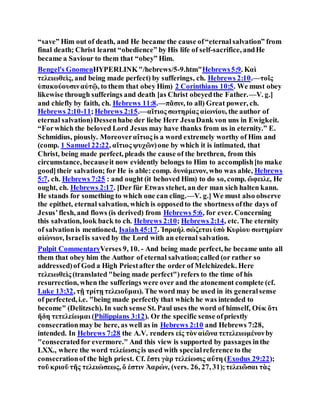 “save” Him out of death, and He became the cause of“eternalsalvation” from
final death; Christ learnt “obedience” by His life of self-sacrifice, andHe
became a Saviour to them that “obey” Him.
Bengel's GnomenHYPERLINK"/hebrews/5-9.htm"Hebrews5:9. Καὶ
τελειωθεὶς, and being made perfect) by sufferings, ch. Hebrews 2:10.—τοῖς
ὑπακούουσιναὐτῷ, to them that obey Him) 2 Corinthians 10:5. We must obey
likewise through sufferings and death [as Christ obeyedthe Father.—V. g.]
and chiefly by faith, ch. Hebrews 11:8.—πᾶσιν, to all) Great power, ch.
Hebrews 2:10-11;Hebrews 2:15.—αἴτιος σωτηρίας αἰωνίου, the author of
eternal salvation)Dessenhabe der liebe Herr JesuDank von uns in Ewigkeit.
“Forwhich the beloved Lord Jesus may have thanks from us in eternity.” E.
Schmidius, piously. Moreoverαἴτιος is a word extremely worthy of Him and
(comp. 1 Samuel 22:22, αἴτιος ψυχῶν)one by which it is intimated, that
Christ, being made perfect, pleads the cause of the brethren, from this
circumstance, becauseit now evidently belongs to Him to accomplish[to make
good]their salvation; for He is able: comp. δυνάμενον, who was able, Hebrews
5:7, ch. Hebrews 7:25 : and ought (it behoved Him) to do so, comp. ὤφειλε, He
ought, ch. Hebrews 2:17. [Der für Etwas stehet, an der man sich halten kann.
He stands for something to which one can cling.—V. g.] We must also observe
the epithet, eternal salvation, which is opposedto the shortness ofthe days of
Jesus’flesh, and flows (is derived) from Hebrews 5:6, for ever. Concerning
this salvation, look back to ch. Hebrews 2:10; Hebrews 2:14, etc. The eternity
of salvationis mentioned, Isaiah45:17. Ἰσραήλ σώζεται ὑπὸ Κυρὶου σωτηρίαν
αἰώνιον, Israelis saved by the Lord with an eternal salvation.
Pulpit CommentaryVerses 9, 10. - And being made perfect, he became unto all
them that obey him the Author of eternal salvation;called (or rather so
addressed)of God a High Priestafter the order of Melchizedek. Here
τελειωθεὶς (translated "being made perfect")refers to the time of his
resurrection, when the sufferings were over and the atonement complete (cf.
Luke 13:32, τῇ τρίτῃ τελειοῦμαι). The word may be used in its generalsense
of perfected, i.e. "being made perfectly that which he was intended to
become" (Delitzsch). In such sense St. Paul uses the word of himself, Οὐκ ὅτι
ἤδη τετελείωμαι (Philippians 3:12). Or the specific sense ofpriestly
consecrationmay be here, as well as in Hebrews 2:10 and Hebrews 7:28,
intended. In Hebrews 7:28 the A.V. renders εἰς τὸν αἰῶνα τετελειωμένονby
"consecratedfor evermore." And this view is supported by passages inthe
LXX., where the word τελείωσις is used with specialreference to the
consecrationof the high priest. Cf. ἔστι γὰρ τελείωσις αὔτη (Exodus 29:22);
τοῦ κριοῦ τῆς τελειώσεως, ὅ ἐστιν Ἀαρών, (vers. 26, 27, 31);τελειῶσαι τὰς
 