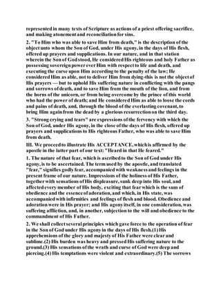 representedin many texts of Scripture as actions of a priest offering sacrifice,
and making atonementand reconciliationfor sins.
2. "To Him who was able to save Him from death," is the description of the
objectunto whom the Son of God, under His agony, in the days of His flesh,
offered up prayers and supplications. In our nature, and in that station
wherein the Sonof Godstood, He consideredHis righteous and holy Father as
possessing sovereignpowereverHim with respectto life and death, and
executing the curse upon Him according to the penalty of the law; He
consideredHim as able, not to deliver Him from dying-this is not the objectof
His prayers — but to uphold His suffering nature in conflicting with the pangs
and sorrows ofdeath, and to save Him from the mouth of the lion, and from
the horns of the unicorn, or from being overcome by the prince of this world
who had the power of death; and He consideredHim as able to loose the cords
and pains of death, and, through the blood of the everlasting covenant, to
bring Him againfrom the dead by a glorious resurrectionon the third day.
3. "Strong crying and tears" are expressions ofthe fervency with which the
Son of God, under His agony, in the close ofthe days of His flesh, offered up
prayers and supplications to His righteous Father, who was able to save Him
from death.
III. We proceedto illustrate His ACCEPTANCE,whichis affirmed by the
apostle in the latter part of our text: "Heard in that He feared."
1. The nature of that fear, which is ascribedto the Son of God under His
agony, is to be ascertained. The term used by the apostle, and translated
"fear," signifies godlyfear, accompaniedwith weaknessand feelings in the
present frame of our nature. Impressions of the holiness of His Father,
togetherwith sensations ofHis displeasure, sunk deep into His soul, and
affectedevery member of His body, exciting that fearwhich is the sum of
obedience and the essenceofadoration, and which, in His state, was
accompaniedwith infirmities and feelings of flesh and blood. Obedience and
adorationwere in His prayer; and His agonyitself, in one consideration, was
suffering affliction, and, in another, subjection to the will and obedience to the
commandment of His Father.
2. We shall collectseveralprinciples which gave force to the operation of fear
in the Son of God under His agonyin the days of His flesh.(1)His
apprehensions of the glory and majestyof His Father were clearand
sublime.(2) His burden was heavy and pressedHis suffering nature to the
ground.(3) His sensations ofthe wrath and curse of God were deep and
piercing.(4)His temptations were violent and extraordinary.(5) The sorrows
 