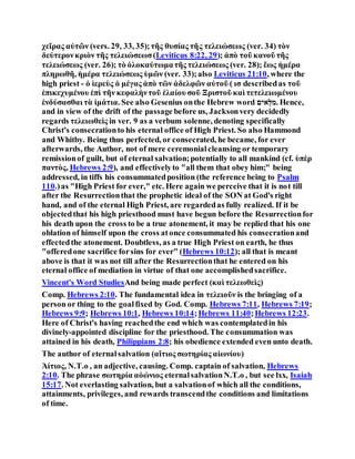 χεῖρας αὐτῶν (vers. 29, 33, 35);τῆς θυσίας τῆς τελειώσεως (ver. 34) τὸν
δεύτερονκριὸν τῆς τελειώσεωσ(Leviticus 8:22, 29); ἀπὸ τοῦ κανοῦ τῆς
τελειώσεως (ver. 26); τὸ ὁλοκαύτωματῆς τελειώσεως (ver. 28); ἕως ἡμέρα
πληρωθῆ, ἡμέρα τελειώσεως ὑμῶν (ver. 33);also Leviticus 21:10, where the
high priest - ὁ ἱερεὺς ὁ μέγας ἀπὸ τῶν ἀδελφῶν αὐτοῦ ( ισ describedas τοῦ
ἐπικεχυμένου ἐπὶ τῆν κεφαλὴντοῦ ἐλαίου σοῦ Ξριστοῦ καὶ τετελειωμένου
ἐνδύσασθαι τὰ ἱμάτια. See also Gesenius onthe Hebrew word ‫אֻּלמ‬‫י‬‫.ם‬ Hence,
and in view of the drift of the passage before us, Jacksonvery decidedly
regards τελειωθεὶς in ver. 9 as a verbum solenne, denoting specifically
Christ's consecrationto his eternal office of High Priest. So also Hammond
and Whitby. Being thus perfected, or consecrated, he became, for ever
afterwards, the Author, not of mere ceremonialcleansing or temporary
remissionof guilt, but of eternal salvation;potentially to all mankind (cf. ὑπὲρ
παντὸς, Hebrews 2:9), and effectivelyto "all them that obey him;" being
addressed, in tiffs his consummatedposition (the reference being to Psalm
110.)as "High Priest for ever," etc. Here again we perceive that it is not till
after the Resurrectionthat the prophetic ideal of the SON at God's right
hand, and of the eternal High Priest, are regardedas fully realized. If it be
objectedthat his high priesthood must have begun before the Resurrectionfor
his death upon the cross to be a true atonement, it may be replied that his one
oblation of himself upon the cross atonce consummated his consecrationand
effectedthe atonement. Doubtless, as a true High Priest on earth, he thus
"offeredone sacrifice forsins for ever" (Hebrews 10:12); all that is meant
above is that it was not till after the Resurrectionthat he entered on his
eternal office of mediation in virtue of that one accomplishedsacrifice.
Vincent's Word StudiesAnd being made perfect (καὶ τελεωθεὶς)
Comp. Hebrews 2:10. The fundamental idea in τελειοῦν is the bringing of a
person or thing to the goalfixed by God. Comp. Hebrews 7:11, Hebrews 7:19;
Hebrews 9:9; Hebrews 10:1, Hebrews 10:14;Hebrews 11:40;Hebrews 12:23.
Here of Christ's having reachedthe end which was contemplatedin his
divinely-appointed discipline for the priesthood. The consummation was
attained in his death, Philippians 2:8; his obedience extended even unto death.
The author of eternalsalvation (αἴτιος σωτηρίας αἰωνίου)
Ἀίτιος, N.T.o , an adjective, causing. Comp. captain of salvation, Hebrews
2:10. The phrase σωτηρία αὀώνιος eternalsalvationN.T.o , but see lxx, Isaiah
15:17. Not everlasting salvation, but a salvationof which all the conditions,
attainments, privileges, and rewards transcendthe conditions and limitations
of time.
 