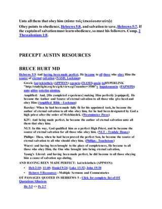 Unto all them that obey him (πᾶσιν τοῖς ὑπκούουσιναὐτῷ)
Obey points to obedience, Hebrews 5:8, and salvation to save, Hebrews 5:7. If
the captainof salvationmust learn obedience, so must his followers. Comp. 2
Thessalonians 1:8.
PRECEPT AUSTIN RESOURCES
BRUCE HURT MD
Hebrews 5:9 And having been made perfect, He became to all those who obey Him the
source of eternal salvation (NASB: Lockman)
Greek: kai teleiotheis (APPMSN) egeneto (3SAMI) pasin toiHYPERLINK
"http://studylight.org/lex/grk/view.cgi?number=3588"s hupakouousin (PAPMPD)
auto aitios soterias aioniou,
Amplified: And, [His completed experience] making Him perfectly [equipped], He
became the Author and Source of eternal salvation to all those who give heed and
obey Him (Amplified Bible - Lockman)
Barclay: When he had been made fully fit for his appointed task, he became the
author of eternal salvation to all who obey him, for he had been designated by God a
high priest after the order of Melchizedek. (Westminster Press)
KJV: And being made perfect, he became the author of eternal salvation unto all
them that obey him;
NLT: In this way, God qualified him as a perfect High Priest, and he became the
source of eternal salvation for all those who obey him. (NLT - Tyndale House)
Phillips: Then, when he had been proved the perfect Son, he became the source of
eternal salvation to all who should obey him, (Phillips: Touchstone)
Wuest: and having been brought to the place of completeness, He became to all
those who obey Him, the One who brought into being eternal salvation,
Young's Literal: and having been made perfect, he did become to all those obeying
him a cause of salvation age-during,
AND HAVING BEEN MADE PERFECT: kai teleiotheis (APPMSN):
• Heb 2:10; 11:40; Daniel 9:24; Luke 13:32; John 19:30
• Hebrew 5 Resources - Multiple Sermons and Commentaries
OT PASSAGES QUOTED IN HEBREWS 5 - Click for complete list of OT
Quotations/Allusions
He 5:5 <> Ps 2:7
 