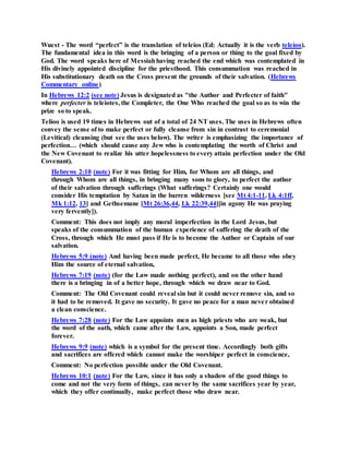 Wuest - The word “perfect” is the translation of teleios (Ed: Actually it is the verb teleioo).
The fundamental idea in this word is the bringing of a person or thing to the goal fixed by
God. The word speaks here of Messiahhaving reached the end which was contemplated in
His divinely appointed discipline for the priesthood. This consummation was reached in
His substitutionary death on the Cross present the grounds of their salvation. (Hebrews
Commentary online)
In Hebrews 12:2 (see note) Jesus is designated as "the Author and Perfecter of faith"
where perfecter is teleiotes, the Completer, the One Who reached the goal so as to win the
prize so to speak.
Telioo is used 19 times in Hebrews out of a total of 24 NT uses. The uses in Hebrews often
convey the sense of to make perfect or fully cleanse from sin in contrast to ceremonial
(Levitical) cleansing (but see the uses below). The writer is emphasizing the importance of
perfection… (which should cause any Jew who is contemplating the worth of Christ and
the New Covenant to realize his utter hopelessness to every attain perfection under the Old
Covenant).
Hebrews 2:10 (note) For it was fitting for Him, for Whom are all things, and
through Whom are all things, in bringing many sons to glory, to perfect the author
of their salvation through sufferings (What sufferings? Certainly one would
consider His temptation by Satan in the barren wilderness [see Mt 4:1-11, Lk 4:1ff,
Mk 1:12, 13] and Gethsemane [Mt 26:36,44, Lk 22:39,44][in agony He was praying
very fervently]).
Comment: This does not imply any moral imperfection in the Lord Jesus, but
speaks of the consummation of the human experience of suffering the death of the
Cross, through which He must pass if He is to become the Author or Captain of our
salvation.
Hebrews 5:9 (note) And having been made perfect, He became to all those who obey
Him the source of eternal salvation,
Hebrews 7:19 (note) (for the Law made nothing perfect), and on the other hand
there is a bringing in of a better hope, through which we draw near to God.
Comment: The Old Covenant could reveal sin but it could never remove sin, and so
it had to be removed. It gave no security. It gave no peace for a man never obtained
a clean conscience.
Hebrews 7:28 (note) For the Law appoints men as high priests who are weak, but
the word of the oath, which came after the Law, appoints a Son, made perfect
forever.
Hebrews 9:9 (note) which is a symbol for the present time. Accordingly both gifts
and sacrifices are offered which cannot make the worshiper perfect in conscience,
Comment: No perfection possible under the Old Covenant.
Hebrews 10:1 (note) For the Law, since it has only a shadow of the good things to
come and not the very form of things, can never by the same sacrifices year by year,
which they offer continually, make perfect those who draw near.
 
