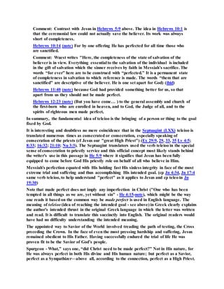 Comment: Contrast with Jesus in Hebrews 5:9 above. The idea in Hebrews 10:1 is
that the ceremonial law could not actually save the believer. Its work was always
short of completeness.
Hebrews 10:14 (note) For by one offering He has perfected for all time those who
are sanctified.
Comment: Wuest writes "Here, the completeness of the state of salvation of the
believer is in view. Everything essential to the salvation of the individual is included
in the gift of salvation which the sinner receives by faith in Messiah’s sacrifice. The
words “for ever” here are to be construed with “perfected.” It is a permanent state
of completeness in salvation to which reference is made. The words “them that are
sanctified” are descriptive of the believer. He is one set apart for God) (ibid)
Hebrews 11:40 (note) because God had provided something better for us, so that
apart from us they should not be made perfect.
Hebrews 12:23 (note) (But you have come… ) to the general assembly and church of
the first-born who are enrolled in heaven, and to God, the Judge of all, and to the
spirits of righteous men made perfect,
In summary, the fundamental idea of teleioo is the bringing of a person or thing to the goal
fixed by God.
It is interesting and doubtless no mere coincidence that in the Septuagint (LXX) teleioo is
translated numerous times as consecrated or consecration, especially speaking of
consecration of the priests (cf Jesus our "great High Priest") (Ex 29:9, 29, 33, 35 Lv 4:5;
8:33; 16:32; 21:10; Nu 3:3). The Septuagint translators used the verb teleioo in the special
sense of consecration to priestly service and this official concept most likely stands behind
the writer's use in this passage in He 5:9 where it signifies that Jesus has been fully
equipped to come before God His priestly role on behalf of all who believe in Him.
Messiah's perfection equated with His holding fast His sinless integrity in face of the most
extreme trial and suffering and thus accomplishing His intended goal. (cp Jn 4:34, Jn 17:4
same verb teleioo, to help understand "perfect" as it applies to Jesus and cp teleo in Jn
19:30)
Note that made perfect does not imply any imperfection in Christ ("One who has been
tempted in all things as we are, yet without sin" - He 4:15-note), which might be the way
one reads it based on the common way be made perfect is used in English language. The
meaning of teleioo (idea of reaching the intended goal - see above) in Greek clearly explains
the author's intended thrust in the original Greek language in which the letter was written
and read. It is difficult to translate this succinctly into English. The original readers would
have had no difficulty understanding the intended meaning.
The appointed way to Savior of the World involved treading the path of testing, the Cross
preceding the Crown. In the face of even the most pressing hardship and suffering, Jesus
remained obedient to His Father. Having successfully endured the trial of life He was
proven fit to be the Savior of God’s people.
Spurgeon - What,” says one, “did Christ need to be made perfect?” Not in His nature, for
He was always perfect in both His divine and His human nature; but perfect as a Savior,
perfect as a Sympathizer—above all, according to the connection, perfect as a High Priest.
 
