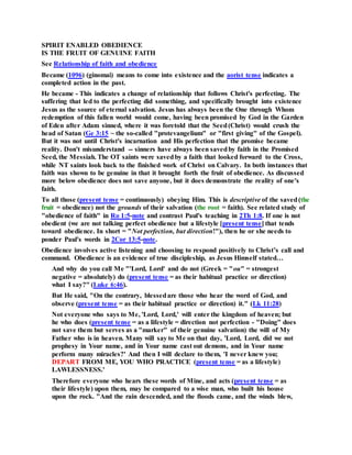 SPIRIT ENABLED OBEDIENCE
IS THE FRUIT OF GENUINE FAITH
See Relationship of faith and obedience
Became (1096) (ginomai) means to come into existence and the aorist tense indicates a
completed action in the past.
He became - This indicates a change of relationship that follows Christ's perfecting. The
suffering that led to the perfecting did something, and specifically brought into existence
Jesus as the source of eternal salvation. Jesus has always been the One through Whom
redemption of this fallen world would come, having been promised by God in the Garden
of Eden after Adam sinned, where it was foretold that the Seed(Christ) would crush the
head of Satan (Ge 3:15 ~ the so-called "protevangelium" or "first giving" of the Gospel).
But it was not until Christ's incarnation and His perfection that the promise became
reality. Don't misunderstand -- sinners have always been savedby faith in the Promised
Seed, the Messiah. The OT saints were savedby a faith that looked forward to the Cross,
while NT saints look back to the finished work of Christ on Calvary. In both instances that
faith was shown to be genuine in that it brought forth the fruit of obedience. As discussed
more below obedience does not save anyone, but it does demonstrate the reality of one's
faith.
To all those (present tense = continuously) obeying Him. This is descriptive of the saved(the
fruit = obedience) not the grounds of their salvation (the root = faith). See related study of
"obedience of faith" in Ro 1:5-note and contrast Paul's teaching in 2Th 1:8. If one is not
obedient (we are not talking perfect obedience but a lifestyle [present tense] that tends
toward obedience. In short = "Not perfection, but direction!"), then he or she needs to
ponder Paul's words in 2Cor 13:5-note.
Obedience involves active listening and choosing to respond positively to Christ’s call and
command. Obedience is an evidence of true discipleship, as Jesus Himself stated…
And why do you call Me "'Lord, Lord' and do not (Greek = "ou" = strongest
negative = absolutely) do (present tense = as their habitual practice or direction)
what I say?" (Luke 6:46).
But He said, "On the contrary, blessedare those who hear the word of God, and
observe (present tense = as their habitual practice or direction) it." (Lk 11:28)
Not everyone who says to Me, 'Lord, Lord,' will enter the kingdom of heaven; but
he who does (present tense = as a lifestyle = direction not perfection - "Doing" does
not save them but serves as a "marker" of their genuine salvation) the will of My
Father who is in heaven. Many will say to Me on that day, 'Lord, Lord, did we not
prophesy in Your name, and in Your name cast out demons, and in Your name
perform many miracles?' And then I will declare to them, 'I never knew you;
DEPART FROM ME, YOU WHO PRACTICE (present tense = as a lifestyle)
LAWLESSNESS.'
Therefore everyone who hears these words of Mine, and acts (present tense = as
their lifestyle) upon them, may be compared to a wise man, who built his house
upon the rock. "And the rain descended, and the floods came, and the winds blew,
 