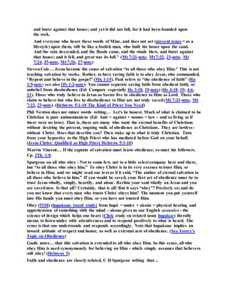 and burst against that house; and yet it did not fall, for it had been founded upon
the rock.
And everyone who hears these words of Mine, and does not act (present tense = as a
lifestyle) upon them, will be like a foolish man, who built his house upon the sand.
And the rain descended, and the floods came, and the winds blew, and burst against
that house; and it fell, and great was its fall." (Mt 7:21-note, Mt 7:22, 23-note, Mt
7:24, 25-note, Mt 7:26, 27-note)
StevenCole… Jesus became the cause of salvation “to all those who obey Him.” This is not
teaching salvation by works. Rather, to have saving faith is to obey Jesus, who commanded,
“Repent and believe in the gospel” (Mk 1:15). Paul refers to “the obedience of faith” (Ro
1:5-note; see also 1Pe 1:2-note). You cannot separate saving faith from obedient faith, or
unbelief from disobedience (Ed: Compare especially He 3:18, 19-note) (He 4:18, 19; 4:6,
11). Those who truly believe in Jesus as Savior live in obedience to Him as Lord. Those who
claim to believe but who live in disobedience to Him are not truly saved(Mt 7:21-note, Mt
7:22, 23-note). (Hebrews 5:1-10 The Kind of Priest You Need)
Phil Newton does not mince words writing… Let's be honest. Much of what is claimed to be
Christian is pure antinomianism (Ed: Anti = against + nomos = law ~ and so living as if
there were no laws). That is, there are many who want the eternal benefits of Christians
without desiring the present, ongoing walk of obedience as Christians. They are lawless-
without Christ. Does that describe you? Then wake up to what is truly Christian. Turn
from your hypocrisy to the High Priest who has mediated before God on your behalf.
(Jesus Christ: Qualified as High Priest Hebrews 5:1-10)
Marvin Vincent… If the captain of salvation must learn obedience, so must his followers.
Cp. 2Th. 1:8.
Spurgeon on all who obey - Not to some few, not to a little select company here and there,
but “to all those who obey him.” To obey Christ is in its very essence to trust Him, or
believe in Him; and we might read our text as if it said, “The author of eternal salvation to
all those who believe in him.” If you would be saved, your first act of obedience must be to
trust Jesus wholly, simply, heartily, and alone. Recline your soul wholly on Jesus and you
are savednow. Is that all? Certainly, that is all! But it says “obey”? Precisely so; and do
you not know that every man who trusts Christ obeys him? The moment you put yourself
into His hands you must obey Him, or you have not trusted Him.
Obey (5218) (hupakouo [word study] from hupó = under + akoúo = physical hearing and
apprehension of something with the mind - akouo gives us our English acoustics - the
science of design which helps one hear) (Click study on related noun hupakoe) literally
means to listen under with attentiveness and to respond positively to what is heard. The
sense is that one understands and responds accordingly. Note that hupakouo implies an
inward attitude of respect and honor, as well as external acts of obedience. (See Torrey's
Topic on Obedience)
Guzik notes… that this salvation is extended to all who obey Him. In this sense, all who
obey Him is used synonymously for believing on Him - which simply assumes that believers
will obey! (Hebrews 5)
Faith and obedience are closely related, C H Spurgeon writing that…
 