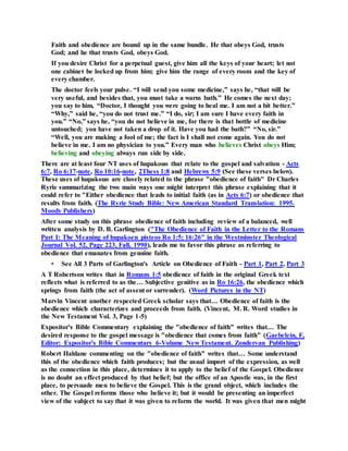 Faith and obedience are bound up in the same bundle. He that obeys God, trusts
God; and he that trusts God, obeys God.
If you desire Christ for a perpetual guest, give him all the keys of your heart; let not
one cabinet be locked up from him; give him the range of every room and the key of
every chamber.
The doctor feels your pulse. “I will send you some medicine,” says he, “that will be
very useful, and besides that, you must take a warm bath.” He comes the next day;
you say to him, “Doctor, I thought you were going to heal me. I am not a bit better.”
“Why,” said he, “you do not trust me.” “I do, sir; I am sure I have every faith in
you.” “No,” says he, “you do not believe in me, for there is that bottle of medicine
untouched; you have not taken a drop of it. Have you had the bath?” “No, sir.”
“Well, you are making a fool of me; the fact is I shall not come again. You do not
believe in me. I am no physician to you.” Every man who believes Christ obeys Him;
believing and obeying always run side by side.
There are at least four NT uses of hupakouo that relate to the gospel and salvation - Acts
6:7, Ro 6:17-note, Ro 10:16-note, 2Thess 1:8 and Hebrews 5:9 (See these verses below).
These uses of hupakouo are closely related to the phrase "obedience of faith" Dr Charles
Ryrie summarizing the two main ways one might interpret this phrase explaining that it
could refer to "Either obedience that leads to initial faith (as in Acts 6:7) or obedience that
results from faith. (The Ryrie Study Bible: New American Standard Translation: 1995.
Moody Publishers)
After some study on this phrase obedience of faith including review of a balanced, well
written analysis by D. B. Garlington ("The Obedience of Faith in the Letter to the Romans
Part I: The Meaning of hupakoen pisteos Ro 1:5; 16:26" in the Westminster Theological
Journal Vol. 52, Page 223, Fall, 1990), leads me to favor this phrase as referring to
obedience that emanates from genuine faith.
• See All 3 Parts of Garlington's Article on Obedience of Faith - Part 1, Part 2, Part 3
A T Robertson writes that in Romans 1:5 obedience of faith in the original Greek text
reflects what is referred to as the… Subjective genitive as in Ro 16:26, the obedience which
springs from faith (the act of assent or surrender). (Word Pictures in the NT)
Marvin Vincent another respected Greek scholar says that… Obedience of faith is the
obedience which characterizes and proceeds from faith. (Vincent, M. R. Word studies in
the New Testament Vol. 3, Page 1-5)
Expositor's Bible Commentary explaining the "obedience of faith" writes that… The
desired response to the gospel message is "obedience that comes from faith" (Gaebelein, F,
Editor: Expositor's Bible Commentary 6-Volume New Testament. Zondervan Publishing)
Robert Haldane commenting on the "obedience of faith" writes that… Some understand
this of the obedience which faith produces; but the usual import of the expression, as well
as the connection in this place, determines it to apply to the belief of the Gospel. Obedience
is no doubt an effect produced by that belief; but the office of an Apostle was, in the first
place, to persuade men to believe the Gospel. This is the grand object, which includes the
other. The Gospel reforms those who believe it; but it would be presenting an imperfect
view of the subject to say that it was given to reform the world. It was given that men might
 