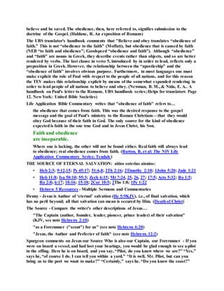 believe and be saved. The obedience, then, here referred to, signifies submission to the
doctrine of the Gospel. (Haldane, R. An exposition of Romans)
The UBS translator's handbook comments that "Believe and obey translates “obedience of
faith.” This is not “obedience to the faith” (Moffatt), but obedience that is caused by faith
(NEB “to faith and obedience”; Goodspeed “obedience and faith”). Although “obedience”
and “faith” are nouns in Greek, they describe events rather than objects, and so are better
rendered by verbs. The last clause in verse 5, introduced by in order to lead, reflects only a
preposition in Greek. However, the relationship between the “apostleship” and the
“obedience of faith” involves obvious purpose. Furthermore, in most languages one must
make explicit the role of Paul with respect to the people of all nations, and for this reason
the TEV makes this relationship explicit by means of the somewhat expanded rendering in
order to lead people of all nations to believe and obey. (Newman, B. M., & Nida, E. A.. A
handbook on Paul's letter to the Romans. UBS handbook series; Helps for translators Page
12. New York: United Bible Societies)
Life Application Bible Commentary writes that "obedience of faith" refers to…
the obedience that comes from faith. This was the desired response to the gospel
message and the goal of Paul’s ministry to the Roman Christians—that they would
obey God because of their faith in God. The only source for the kind of obedience
expected is faith in the one true God and in Jesus Christ, his Son.
Faith and obedience
are inseparable.
Where one is lacking, the other will not be found either. Real faith will always lead
to obedience; real obedience comes from faith. (Barton, B, et al: The NIV Life
Application Commentary Series: Tyndale)
THE SOURCE OF ETERNAL SALVATION: aitios soterias aionios:
• Heb 2:3; 9:12,15; Ps 45:17; 51:6,8; 2Th 2:16; 2Timothy 2:10; 1John 5:20; Jude 1:21
• Heb 11:8; Isa 50:10; 55:3; Zech 6:15; Mt 7:24, 25, 26, 27; 17:5; Acts 5:32; Ro 1:5;
Ro 2:8; 6:17; 10:16; 15:18; 2Cor 10:5; 2Ths 1:8; 1Pe 1:22
• Hebrew 5 Resources - Multiple Sermons and Commentaries
Denny - Jesus is Author of ‘eternal’ salvation (He 5:9KJV), i.e., of final salvation, which
has no peril beyond; all that salvation can mean is secured by Him. (Death of Christ)
The Source - Compare the writer's other descriptions of Jesus…
"The Captain (author, founder, leader, pioneer, prince leader) of their salvation"
(KJV, see note Hebrews 2:10)
"as a Forerunner ("scout") for us" (see note Hebrews 6:20)
"Jesus, the Author and Perfecter of faith" (see note Hebrews 12:2)
Spurgeon comments on Jesus our Source Who is also our Captain, our Forerunner - If you
were on board a vessel, and had lost your bearings, you would be glad enough to see a pilot
in the offing. Here he is on board, and you say, “Pilot, do you know where we are?” “Yes,”
says he, “of course I do. I can tell you within a yard.” “It is well, Mr. Pilot, but can you
bring us to the port we want to make?” “Certainly,” says he. “Do you know the coast?”
 