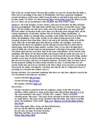 Why is He our eternal Source? Because His sacrifice was once for all and thus He abides a
Priest forever according to the order of Melchizedek. And from a practical standpoint
eternal salvation is a deliverance which keeps the believer safe both in time and in eternity.
In other words "in Christ' (see discussion in Christ and in Christ Jesus) the believer is safe
for ever. There are no circumstances that can pluck him from Christ’s hand.
Spurgeon - He is the designer, creator, worker, and cause of salvation. By Him salvation
has been accomplished: “His right hand and His holy arm have secured His victory” (Psa
98:1); “He has trodden the wine press alone, and of the people there was none with him.”
He is the author of salvation in this sense: that every blessing comes through Him. All the
various departments of salvation, whether they be election, calling, justification, or
sanctification, all bless us through Him, according as the Father has chosen us in Him from
before the foundation of the world. In Him we are called, in Him preserved, in Him
accepted; all grace flows from Him. Christ is all, and in all. Salvation within us is all His
work. When the Jewish high priest had offered a sacrifice, the worshiper went home
satisfied, for the blood was sprinkled and the offering accepted. But in a short time he
sinned again, and he had to bring another sacrifice. Once a year, when the high priest
entered within the veil and came out and pronounced a blessing on the people, all Israel
went home glad; but next year there must be the same remembrance of sin, and the same
sprinkling with blood, for the blood of bulls and of goats could not really put away sin. It
was only a type. How blessedis the truth that our Lord Jesus will not need to bring another
sacrifice at any time, for He has obtained eternal salvation through His one offering. Jesus
does not save us today, and leave us to perish tomorrow. He knows what is in man, and so
He has prepared nothing less than eternal salvation for man. A salvation that was not
eternal would turn out to be no salvation at all. Those whom Jesus savedare savedindeed.
Man can be the author of temporary salvation; but only He who is “a high priest forever”
can bring in a salvation that endures forever.
Eternal salvation - It is somewhat surprising that there are only three adjectives used in the
New Testament to describe our salvation…
so great salvation (He 2:3-note)
eternal salvation (He 5:9-note)
the common salvation (Jude 1:3)
StevenCole…
Eternal salvation is contrasted with the temporary nature of the Old Testament
sacrifices, which could never make perfect those who offered them (He 10:1, 2, 3, 4).
The word translated “the source” (NASB, NIV; “author,” NKJV) of eternal
salvation means “the cause.” The cause of our salvation is not that God foresaw that
we would believe. The cause of our salvation is that the triune God “chose us in Him
before the foundation of the world” (Eph. 1:4). (Hebrews 5:1-10 The Kind of Priest
You Need)
Praise Him, praise Him—Jesus, our blessèdRedeemer,
For our sins He suffered, and bled, and died;
He our rock, our hope of eternal salvation,
Hail Him, hail Him, Jesus the Crucified.
(Praise Him, Praise Him)
 
