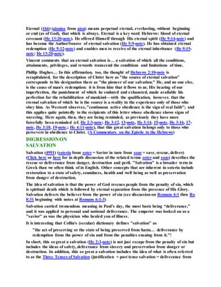 Eternal (166) (aionios from aion) means perpetual eternal, everlasting, without beginning
or end (as of God), that which is always. Eternal is a key word Hebrews: blood of eternal
covenant (He 13:20-note). He offered Himself through His eternal spirit (He 9:14-note) and
has become the Author/Source of eternal salvation (He 5:9-note). He has obtained eternal
redemption (He 9:12-note) and enables men to receive of the eternal inheritance (He 9:15-
note; He 13:20-note).
Vincent comments that an eternal salvation is… a salvation of which all the conditions,
attainments, privileges, and rewards transcend the conditions and limitations of time.
Phillip Hughes… In this affirmation, too, the thought of Hebrews 2:10-note is
recapitulated, for the description of Christ here as "the source of eternal salvation"
corresponds to his designation there as "the pioneer of our salvation." He, and no one else,
is the cause of man's redemption: it is from him that it flows to us. His bearing of our
imperfection, the punishment of which he endured and exhausted, made available his
perfection for the rehabilitation of mankind—with the qualification, however, that the
eternal salvation of which he is the source is a reality in the experience only of those who
obey him. As Westcott observes, "continuous active obedience is the sign of real faith"; and
this applies quite pointedly to the recipients of this letter whose obedience shows signs of
wavering. Here again, then, they are being reminded, as previously they have more
forcefully been reminded (cf. He 2:3-note; He 3:12, 13-note, He 3:14, 15-note, He 3:16, 17-
note, He 3:18, 19-note.; He 4:11-note), that this great salvation belongs only to those who
persevere in obedience to Christ. (A Commentary on the Epistle to the Hebrews)
DIGRESSIONON
SALVATION
Salvation (4991) (soteria from soter = Savior in turn from sozo = save, rescue, deliver)
(Click here or here for in depth discussion of the related terms soter and sozo) describes the
rescue or deliverance from danger, destruction and peril. "Salvation" is a broader term in
Greek than we often think of in English. Other concepts that are inherent in soteria include
restoration to a state of safety, soundness, health and well being as well as preservation
from danger of destruction.
The idea of salvation is that the power of God rescues people from the penalty of sin, which
is spiritual death which is followed by eternal separation from the presence of His Glory.
Salvation delivers the believer from the power of sin (see discussion on Romans 6:1 thru Ro
8:31 beginning with notes at Romans 6:1-3)
Salvation carried tremendous meaning in Paul’s day, the most basic being “deliverance,”
and it was applied to personal and national deliverance. The emperor was looked on as a
"savior" as was the physician who healed you of illness.
It is interesting that Collin's (secular) dictionary defines "salvation" as
"the act of preserving or the state of being preserved from harm… deliverance by
redemption from the power of sin and from the penalties ensuing from it."!
In short, this so great a salvation (He 2:3-note) is not just escape from the penalty of sin but
includes the ideas of safety, deliverance from slavery and preservation from danger or
destruction. In addition, this so great a salvation includes the idea of what is often referred
to as the Three Tenses of Salvation (justification = past tense salvation = deliverance from
 