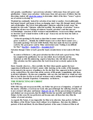 sin's penalty, sanctification = present tense salvation = deliverance from sin's power and
glorification = future tense salvation = deliverance from sin's presence). It follows that the
discerning student will check the context to determine which of the three "tenses" a given
use of soteria is referring to.
Mankind has continually looked for salvation of one kind or another. Greek philosophy
had turned inward and begun to focus on changing man’s inner life through moral reform
and self-discipline. The Greek Stoic philosopher Epictetus called his lecture room “the
hospital for sick souls.” Epicurus called his teaching “the medicine of salvation.” Seneca
taught that all men were looking ad salutem (“toward salvation”) and that men are
overwhelmingly conscious of their weakness and insufficiency in necessary things and that
we therefore need “a hand let down to lift us up”. Seneca was not far from the truth as
Scripture testifies
"(Jehovah speaking) Is My hand so short that it cannot ransom? Or have I no
power to deliver?… Behold, the LORD'S hand is not so short that it cannot save…
(Jeremiah speaking) 'Ah Lord GOD! Behold, Thou hast made the heavens and the
earth by Thy great power and by Thine outstretched arm! Nothing is too difficult
for Thee" (Isa 50:2… Isaiah 59:1… Jeremiah 32:17)
Salvation through Christ is God’s powerful hand extended down to lost souls to lift them
up.
In context of Hebrews 1, this great salvation has first of all such a great Savior, Who
has completed the purification for our sins (which deserved death) and has
furnished us with His ministering angels to help those who will inherit salvation.
This salvation was first spoken thru the Lord Jesus (it not so clearly spoken in the
OT)
Harry Ironside observes… How carefully the Holy Ghost guards against the least
suggestion of defilement in Christ's nature while insisting on the reality of His humanity.
Great indeed is the mystery of godliness, for He, the Holy One, appeared in flesh. And now
as the exaltedPriest, He enters into all the sorrows of His people, sympathizing with them
in all their infirmities. He does not sympathize with our sins, and indeed we would not wish
Him to, but He does feel for us in all our weakness and is waiting to supply needed strength
for every trial. (Ironside Expository Commentary on Hebrews.
THE PERFECTING OF CHRIST
by F B Meyer
FOR THE long and steepascent of life, our Father has given us a Companion, a Captain of
the march, a Brother, evenJesus our Lord, who passedthrough the suffering of death, and
is now crowned with glory and honour (Heb 2:9, 10, 11). He has passed along our pathway,
and climbed our steepascents, that He might become our merciful and faithful Friend and
Helper. In this sense He was perfected, and became unto all them that obey Him the
Author of eternal salvation.
As regards His Nature, it was impossible for Him to be otherwise than perfect. In Him all
the fullness of the Divine Nature dwelt without let or hindrance. But since the children
partook of flesh and blood, He also Himself partook of the same; it behooved Him in all
 