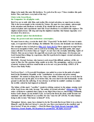 things to be made like unto His brethren. To each of us He says: "I have trodden this path
before Thee, and know every inch of the way."
Christ is the Great-Heart,
the Companion for all pilgrim souls.
But if we are to walk with Him, and realize His eternal salvation, we must learn to obey.
This is the lessontaught to the scientist by Nature. He must be exact, minute, microscopic
in his attention and obedience to details. If he should fail in one tiny point, his best-
conceived plans and experiments must fail. Exact obedience is essential to the engineer. The
slightest inadvertence will clog and stop the mightiest machine that human ingenuity ever
invented. It is, however,
in the spiritual sphere that disobedience
brings the greatest and most momentous catastrophes.
We must learn to obey, evenin the dark! (Ed: "Especially" in the dark!) Not ours to make
reply, or to question God's dealings. He withholds His reasons, but demands our obedience.
The strength to obey is God given. (Php 2:13, Ezek 36:27a) There appeared an angel from
Heaven to strengthen Christ, and to each of us treading dark and hard paths, that angel
comes still (Ed: Even better than an "angel", we now have the eternally indwelling Spirit of
Christ!). But you never know the angel till you reach your Gethsemane. It is because our
Lord learned these things by experience, that He is perfected to impart eternal salvation to
every soul of man.
PRAYER - Eternal Saviour, who knowest each stepof this difficult pathway of life, we
come to Thee for Thy gracious help; enable us to obey Thy promptings, and in every hour
of mortal weakness and fear stand beside us to be our very present help. AMEN. (F B
Meyer. Our Daily Walk)
Not Even Close! - A 33-year-old Frenchman was nailed to a cross in the patio of a plush
hotel in the Dominican Republic as his "contribution to salvation and peace among
mankind." He wanted to hang there for 3 days, but within 24 hours he was so weak that he
was forced to give up his plan. Even before that, the cross had to be laid horizontally on the
ground to alleviate his suffering. It was obvious to all that he couldn't continue to endure
the terrible ordeal he had imposed on himself.
The failure of this man's "sacrifice" stands in striking contrast to the unique atoning work
of the Lord Jesus, who truly became "the author of eternal salvation" (Hebrews 5:9). The
writer of Hebrews explained that Christ is our High Priest forever, interceding continually
before God's throne on our behalf (7:25). As God in the flesh, He alone could become our
substitute and offer Himself as a sacrifice for sins "once for all" (10:10). No other human
being is able to take "this honor to himself" (5:4).
Throughout history, many have claimed to be the Messiah. But Jesus Christ is in a class by
Himself—and He died on Calvary's cross for you. Have you trusted in the crucified and
risen Savior? If not, do so today! —Mart De Haan (Our Daily Bread, Copyright RBC
Ministries, Grand Rapids, MI. Reprinted by permission. All rights reserved)
 