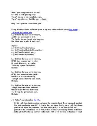 Won't you accept this dear Savior?
For time is swift passing away;
There's no one to save you but Jesus,
There's no other way but His way. —Hunter
Only God's gift can erase man's guilt.
Fanny Crosby exhorts us in her hymn to lay hold on eternal salvation (Play hymn)…
The Hope Set Before You
Lay hold on the hope set before you,
And let not a moment be lost,
The Savior has purchased your ransom,
But think what a price it hath cost!
Refrain
Lay hold on eternal salvation,
Lay hold on the gift of God’s only Son;
Lay hold on His infinite mercy,
Lay hold on the Mighty One!
Lay hold on the hope set before you,
Of life that you now may receive,
If, gladly His mercy accepting,
You truly repent and believe.
Refrain
Lay hold on the hope set before you,
Of joy that no mortal can speak;
It telleth of rest for the weary,
Through Jesus, the lowly and meek.
Refrain
Lay hold on the hope set before you,
A hope that is steadfast and sure;
O haste to the blessèdRedeemer,
The loving, the perfect and pure.
Refrain
J C Philpot's devotional on He 5:9…
By his sufferings in the garden and upon the cross the Lord Jesus was made perfect.
But what perfection was this? It clearly does not mean that by these sufferings in the
garden and upon the cross our Lord was made perfect as the Son of God, nor
perfect as the Son of man, for he was perfect before as possessing infinite perfection
in his eternal Godhead, and was endued also with every possible perfection of which
 