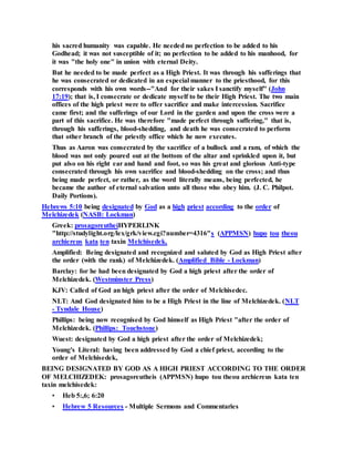 his sacred humanity was capable. He needed no perfection to be added to his
Godhead; it was not susceptible of it; no perfection to be added to his manhood, for
it was "the holy one" in union with eternal Deity.
But he needed to be made perfect as a High Priest. It was through his sufferings that
he was consecrated or dedicated in an especial manner to the priesthood, for this
corresponds with his own words--"And for their sakes I sanctify myself" (John
17:19); that is, I consecrate or dedicate myself to be their High Priest. The two main
offices of the high priest were to offer sacrifice and make intercession. Sacrifice
came first; and the sufferings of our Lord in the garden and upon the cross were a
part of this sacrifice. He was therefore "made perfect through suffering," that is,
through his sufferings, blood-shedding, and death he was consecrated to perform
that other branch of the priestly office which he now executes.
Thus as Aaron was consecrated by the sacrifice of a bullock and a ram, of which the
blood was not only poured out at the bottom of the altar and sprinkled upon it, but
put also on his right ear and hand and foot, so was his great and glorious Anti-type
consecrated through his own sacrifice and blood-shedding on the cross; and thus
being made perfect, or rather, as the word literally means, being perfected, he
became the author of eternal salvation unto all those who obey him. (J. C. Philpot.
Daily Portions).
Hebrews 5:10 being designated by God as a high priest according to the order of
Melchizedek (NASB: Lockman)
Greek: prosagoreutheiHYPERLINK
"http://studylight.org/lex/grk/view.cgi?number=4316"s (APPMSN) hupo tou theou
archiereus kata ten taxin Melchisedek.
Amplified: Being designated and recognized and saluted by God as High Priest after
the order (with the rank) of Melchizedek. (Amplified Bible - Lockman)
Barclay: for he had been designated by God a high priest after the order of
Melchizedek. (Westminster Press)
KJV: Called of God an high priest after the order of Melchisedec.
NLT: And God designated him to be a High Priest in the line of Melchizedek. (NLT
- Tyndale House)
Phillips: being now recognised by God himself as High Priest "after the order of
Melchizedek. (Phillips: Touchstone)
Wuest: designated by God a high priest after the order of Melchizedek;
Young's Literal: having been addressed by God a chief priest, according to the
order of Melchisedek,
BEING DESIGNATED BY GOD AS A HIGH PRIEST ACCORDING TO THE ORDER
OF MELCHIZEDEK: prosagoreutheis (APPMSN) hupo tou theou archiereus kata ten
taxin melchisedek:
• Heb 5:,6; 6:20
• Hebrew 5 Resources - Multiple Sermons and Commentaries
 