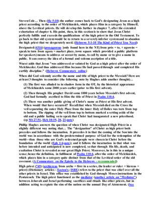 StevenCole… Then (He 5:10) the author comes back to God’s designating Jesus as a high
priest according to the order of Melchizedek, which places Him in a category by Himself,
above the Levitical priests. He will develop this further in chapter 7, after the extended
exhortation of chapter 6. His point, then, in this section is to show that Jesus Christ
perfectly fulfills and exceeds the qualifications of the high priest in the Old Testament. To
go back to that old systemwould be to return to a severely inferior systemand to abandon
the high priest that we desperately need. (Hebrews 5:1-10 The Kind of Priest You Need)
Designated (4316) (prosagoreuo [only found here in the NT] from prós = to, + agoreúo =
speak in turn from agora = market place, town square which provided a public platform
for speakers) means to address or accost by name, to call by name or to give a name in
public. It can convey the idea of a formal and solemn ascription of a title.
Wuest adds that Jesus "was addressed or saluted by God as a high priest after the order of
Melchisedec. God thus addressed Him because He had passedthrough and completed His
earthly discipline." (Hebrews Commentary online)
When did God solemnly ascribe the name and title of high priest to the Messiah? Here are
at least 3 thoughts to consider (the following note by Hughes adds another thought)…
(1) The first was alluded to in shadow form in the OT, by the historical appearance
of Melchizedek some 2000 years earlier (prior to His first advent).
(2) Then through His prophet David some 1000 years before Messiah's first advent,
God had formally ascribed to Him the title of Priest in Psalm 110:4.
(3) There was another public giving of Christ's name as Priest at His first advent.
When would that have occurred? Recall that when Messiahdied on the Cross the
veil separating the outer Holy Place from the inner Holy of Holies was torn from top
to bottom. The ripping of the veil from top to bottom marked a setting aside of the
old and a public hailing so to speak that Christ had inaugurated a new priesthood.
(cp Mt 27:51, Heb 10:19, 20, 21-note)
Phillip Hughes answers the question of when Christ was designated High Priest in a
slightly different way noting that… The "designation" of Christ as high priest both
precedes and follows the incarnation. It precedes it in that the coming of the Son into the
world was in accordance with the predetermined purpose of God for the redemption of the
world—thus those who are God's redeemed people were chosen in Christ before the
foundation of the world (Eph 1:4-note); and it follows the incarnation in that what was
before intended and anticipated is now completed, so that through His life, death, and
exaltation Christ is revealed as our great High Priest. Moreover, he is this in a unique
sense; hence the definition, in fulfilment of Psalm 110:4, after the order of Melchizedek,
which places him in a category quite distinct from that of the Levitical order of the old
covenant. (A Commentary on the Epistle to the Hebrews - recommended)
High priest (749) (archiereus from arche = first in a series, the leader or ruler + hiereus =
priest) (Dictionary articles - Easton's; ISBE) refers to the priest that was chief over all the
other priests in Israel. This office was established by God through Moses instructions in the
Pentateuch. The high priest functioned as the mediator (another article on "Mediator")
between Jehovah and Israel performing sacrifices and rituals like other priests, but in
addition acting to expiate the sins of the nation on the annual Day of Atonement. (See
 