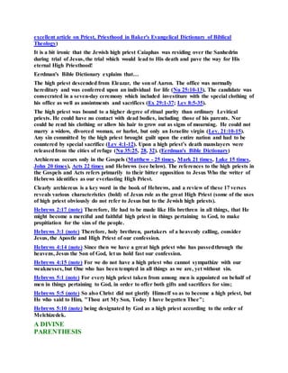 excellent article on Priest, Priesthood in Baker's Evangelical Dictionary of Biblical
Theology)
It is a bit ironic that the Jewish high priest Caiaphas was residing over the Sanhedrin
during trial of Jesus, the trial which would lead to His death and pave the way for His
eternal High Priesthood!
Eerdman's Bible Dictionary explains that…
The high priest descended from Eleazar, the son of Aaron. The office was normally
hereditary and was conferred upon an individual for life (Nu 25:10-13). The candidate was
consecrated in a seven-day ceremony which included investiture with the special clothing of
his office as well as anointments and sacrifices (Ex 29:1-37; Lev 8:5-35).
The high priest was bound to a higher degree of ritual purity than ordinary Levitical
priests. He could have no contact with dead bodies, including those of his parents. Nor
could he rend his clothing or allow his hair to grow out as signs of mourning. He could not
marry a widow, divorced woman, or harlot, but only an Israelite virgin (Lev. 21:10-15).
Any sin committed by the high priest brought guilt upon the entire nation and had to be
countered by special sacrifice (Lev 4:1-12). Upon a high priest’s death manslayers were
releasedfrom the cities of refuge (Nu 35:25, 28, 32). (Eerdman's Bible Dictionary)
Archiereus occurs only in the Gospels (Matthew - 25 times, Mark 21 times, Luke 15 times,
John 20 times), Acts 22 times and Hebrews (see below). The references to the high priests in
the Gospels and Acts refers primarily to their bitter opposition to Jesus Who the writer of
Hebrews identifies as our everlasting High Priest.
Clearly archiereus is a key word in the book of Hebrews, and a review of these 17 verses
reveals various characteristics (bold) of Jesus role as the great High Priest (some of the uses
of high priest obviously do not refer to Jesus but to the Jewish high priests).
Hebrews 2:17 (note) Therefore, He had to be made like His brethren in all things, that He
might become a merciful and faithful high priest in things pertaining to God, to make
propitiation for the sins of the people.
Hebrews 3:1 (note) Therefore, holy brethren, partakers of a heavenly calling, consider
Jesus, the Apostle and High Priest of our confession.
Hebrews 4:14 (note) Since then we have a great high priest who has passedthrough the
heavens, Jesus the Son of God, let us hold fast our confession.
Hebrews 4:15 (note) For we do not have a high priest who cannot sympathize with our
weaknesses, but One who has been tempted in all things as we are, yet without sin.
Hebrews 5:1 (note) For every high priest taken from among men is appointed on behalf of
men in things pertaining to God, in order to offer both gifts and sacrifices for sins;
Hebrews 5:5 (note) So also Christ did not glorify Himself so as to become a high priest, but
He who said to Him, "Thou art My Son, Today I have begotten Thee";
Hebrews 5:10 (note) being designated by God as a high priest according to the order of
Melchizedek.
A DIVINE
PARENTHESIS
 