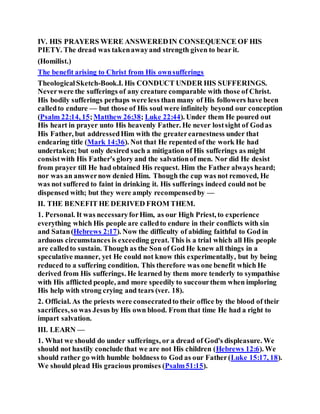 IV. HIS PRAYERS WERE ANSWEREDIN CONSEQUENCE OF HIS
PIETY. The dread was takenawayand strength given to bear it.
(Homilist.)
The benefit arising to Christ from His ownsufferings
TheologicalSketch-Book.I. His CONDUCT UNDER HIS SUFFERINGS.
Neverwere the sufferings of any creature comparable with those of Christ.
His bodily sufferings perhaps were less than many of His followers have been
calledto endure — but those of His soul were infinitely beyond our conception
(Psalm 22:14, 15;Matthew 26:38; Luke 22:44). Under them He poured out
His heart in prayer unto His heavenly Father. He never lostsight of Godas
His Father, but addressedHim with the greaterearnestness under that
endearing title (Mark 14:36). Not that He repented of the work He had
undertaken; but only desired such a mitigation of His sufferings as might
consistwith His Father's glory and the salvationof men. Nor did He desist
from prayer till He had obtained His request. Him the Father always heard;
nor was an answernow denied Him. Though the cup was not removed, He
was not suffered to faint in drinking it. His sufferings indeed could not be
dispensed with; but they were amply recompensedby —
II. THE BENEFIT HE DERIVED FROM THEM.
1. Personal. It was necessaryforHim, as our High Priest, to experience
everything which His people are calledto endure in their conflicts with sin
and Satan(Hebrews 2:17). Now the difficulty of abiding faithful to God in
arduous circumstances is exceeding great. This is a trial which all His people
are calledto sustain. Though as the Son of God He knew all things in a
speculative manner, yet He could not know this experimentally, but by being
reduced to a suffering condition. This therefore was one benefit which He
derived from His sufferings. He learned by them more tenderly to sympathise
with His afflicted people, and more speedily to succourthem when imploring
His help with strong crying and tears (ver. 18).
2. Official. As the priests were consecratedto their office by the blood of their
sacrifices,so was Jesus by His own blood. From that time He had a right to
impart salvation.
III. LEARN —
1. What we should do under sufferings, or a dread of God's displeasure. We
should not hastily conclude that we are not His children (Hebrews 12:6). We
should rather go with humble boldness to God as our Father(Luke 15:17, 18).
We should plead His gracious promises (Psalm51:15).
 
