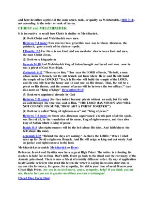 and here describes a priest of the same order, rank, or quality as Melchizedek. [Heb 7:11],
not according to the order or rank of Aaron.
CHRIST and MELCHIZEDEK
It is instructive to recall how Christ is similar to Melchizedek.
(1) Both Christ and Melchizedek were men
Hebrews 7:4 (note) Now observe how great this man was to whom Abraham, the
patriarch, gave a tenth of the choicest spoils.
1Timothy 2:5 For there is one God, and one mediator also between God and men,
the man Christ Jesus,
(2) Both were king-priests
Genesis 14:18 And Melchizedek king of Salem brought out bread and wine; now he
was a priest of God Most High.
Zechariah 6:12 "Then say to him, 'Thus says the LORD of hosts, "Behold, a man
whose name is Branch, for He will branch out from where He is; and He will build
the temple of the LORD.13 "Yes, it is He who will build the temple of the LORD,
and He who will bear the honor and sit and rule on His throne. Thus, He will be a
priest on His throne, and the counsel of peace will be between the two offices."' (see
also notes on "King of kings" Revelation19:16)
(3) Both were appointed directly by God
Hebrews 7:21 (note) (for they indeed became priests without an oath, but He with
an oath through the One who said to Him, "THE LORD HAS SWORN AND WILL
NOT CHANGE HIS MIND, 'THOU ART A PRIEST FOREVER'")
(4) Both were called "King of righteousness" and "King of peace"
Hebrews 7:2 (note) to whom also Abraham apportioned a tenth part of all the spoils,
was first of all, by the translation of his name, king of righteousness, and then also
king of Salem, which is king of peace.
Isaiah 11:5 Also righteousness will be the belt about His loins, And faithfulness the
belt about His waist.
Jeremiah 23:5 "Behold, the days are coming," declares the LORD, "When I shall
raise up for David a righteous Branch; And He will reign as king and act wisely And
do justice and righteousness in the land.
Melchizedek (see article Melchizedek or Here)
Believers, Jewish and Gentiles now have a great High Priest. The writer is exhorting his
readers to hold fast to Him. Don't drift. Don't go back to the ritual and the ceremony of the
Aaronic priesthood. There is now a Priest of a totally different order. By way of application
to all Gentile believers who read this letter, the writer is saying in essence don't run to
anyone else for mercy, for grace, for sympathy, for aid in your time of need. Run to your
Great High Priest. Are you in need of mercy, grace, sympathy, help? If you think you are
not, then in fact you are in greater need than you can evenimagine!
I NeedThee Every Hour
 