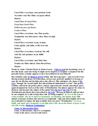 I need Thee every hour, most gracious Lord;
No tender voice like Thine can peace afford.
Refrain
I need Thee, O I need Thee;
Every hour I need Thee;
O bless me now, my Savior,
I come to Thee.
I need Thee every hour, stay Thou nearby;
Temptations lose their power when Thou art nigh.
Refrain
I need Thee every hour, in joy or pain;
Come quickly and abide, or life is in vain.
Refrain
I need Thee every hour; teach me Thy will;
And Thy rich promises in me fulfill.
Refrain
I need Thee every hour, most Holy One;
O make me Thine indeed, Thou blessèdSon.
Refrain
Words by Annie S Hawks/Music by Robert Lowry - Click to read the fascinating story of
how this hymn came into being! It might not be inspired as Scripture is inspired but this
powerful hymn certainly appears to have been initiated by God Himself!
Ray Stedman sums up Hebrews 5:9,10 writing that these passages… take us to the Cross.
Having learned obedience in Gethsemane, Jesus is now perfectly qualified to become at
once the sin offering and the high priest who offers it. This anticipates the clause of He
9:14, "through the eternal Spirit [he] offered himself unblemished to God." This perfect
sacrifice, offered by the perfect priest, entirely supersedes the Aaronic priesthood and is
again designated by God as of the order of Melchizedek. The phrase appears five times in
Hebrews and becomes the subject of the epistle from He 5:6 to He 7:28. It is the
Melchizedek priesthood that is described by He 2:18: "Because he himself suffered when
he was tempted, he is able to help those who are being tempted." In view of this help so
easily available, why do we insist so strenuously on obtaining only human help? The
mutual assistance of others like ourselves is scripturally valid and often helpful, but it was
never intended to replace the help available from our great "Melchizedek." Let us go
boldly and much more frequently to our high priest who sits on the throne of grace, ready
and able to help. (Hebrews Commentary)
Come, Ye Disconsolate (Play)
Come, ye disconsolate, where'er ye languish,
Come to the mercy seat, fervently kneel.
 