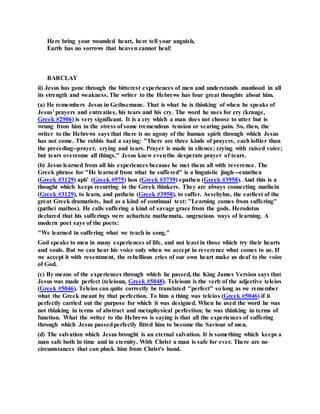 Here bring your wounded heart, here tell your anguish,
Earth has no sorrows that heaven cannot heal!
BARCLAY
ii) Jesus has gone through the bitterest experiences of men and understands manhood in all
its strength and weakness. The writer to the Hebrews has four great thoughts about him.
(a) He remembers Jesus in Gethsemane. That is what he is thinking of when he speaks of
Jesus' prayers and entreaties, his tears and his cry. The word he uses for cry (krauge,
Greek #2906) is very significant. It is a cry which a man does not choose to utter but is
wrung from him in the stress of some tremendous tension or searing pain. So, then, the
writer to the Hebrews says that there is no agony of the human spirit through which Jesus
has not come. The rabbis had a saying: "There are three kinds of prayers, each loftier than
the preceding--prayer, crying and tears. Prayer is made in silence; crying with raised voice;
but tears overcome all things." Jesus knew eventhe desperate prayer of tears.
(b) Jesus learned from all his experiences because he met them all with reverence. The
Greek phrase for "He learned from what he suffered" is a linguistic jingle--emathen
(Greek #3129) aph' (Greek #575) hon (Greek #3739) epathen (Greek #3958). And this is a
thought which keeps recurring in the Greek thinkers. They are always connecting mathein
(Greek #3129), to learn, and pathein (Greek #3958), to suffer. Aeschylus, the earliest of the
great Greek dramatists, had as a kind of continual text: "Learning comes from suffering"
(pathei mathos). He calls suffering a kind of savage grace from the gods. Herodotus
declared that his sufferings were acharista mathemata, ungracious ways of learning. A
modern poet says of the poets:
"We learned in suffering what we teach in song."
God speaks to men in many experiences of life, and not least in those which try their hearts
and souls. But we can hear his voice only when we accept in reverence what comes to us. If
we accept it with resentment, the rebellious cries of our own heart make us deaf to the voice
of God.
(c) By means of the experiences through which he passed, the King James Version says that
Jesus was made perfect (teleioun, Greek #5048). Teleioun is the verb of the adjective teleios
(Greek #5046). Teleios can quite correctly be translated "perfect" so long as we remember
what the Greek meant by that perfection. To him a thing was teleios (Greek #5046) if it
perfectly carried out the purpose for which it was designed. When he used the word he was
not thinking in terms of abstract and metaphysical perfection; he was thinking in terms of
function. What the writer to the Hebrews is saying is that all the experiences of suffering
through which Jesus passedperfectly fitted him to become the Saviour of men.
(d) The salvation which Jesus brought is an eternal salvation. It is something which keeps a
man safe both in time and in eternity. With Christ a man is safe for ever. There are no
circumstances that can pluck him from Christ's hand.
 