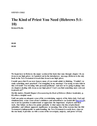 STEVEN COLE
The Kind of Priest You Need (Hebrews 5:1-
10)
RelatedMedia
00:00
00:00
We begin here in Hebrews the major section of the book that runs through chapter 10, on
Jesus as our high priest. As I pointed out in the introductory message, Hebrews is the only
book in the New Testament to teach that Jesus is our high priest.
I would guess that if you were honest, many of you would admit to thinking, “Couldn’t we
study something more practical? I’m struggling in my marriage! I’m trying to raise kids in
this evil world! I’m wrestling with personal problems! And now we’re going to plunge into
six chapters dealing with Jesus as our high priest? Can’t you find something more relevant
to preach on?”
On this matter, Donald Hagner (Encountering the Book of Hebrews [Baker Academic], p.
82) offers a helpful word:
Until one gains an adequate sense of the overwhelming majesty of the thrice-holy God and
simultaneously a true sense of one’s sinfulness and unworthiness (as Isaiah did [Isa. 6:1-5]),
one is not in a position to understand or appreciate the importance of priests and their
work. Our failure on these two points probably is what makes the idea of priesthood
unfamiliar and without apparent significance or meaning. One of the reasons that the Old
Testament is indispensable to understanding the New Testament is exactly here, since on
the one hand, it provides us with a sense of the sovereignty, majesty, and power of God,
 